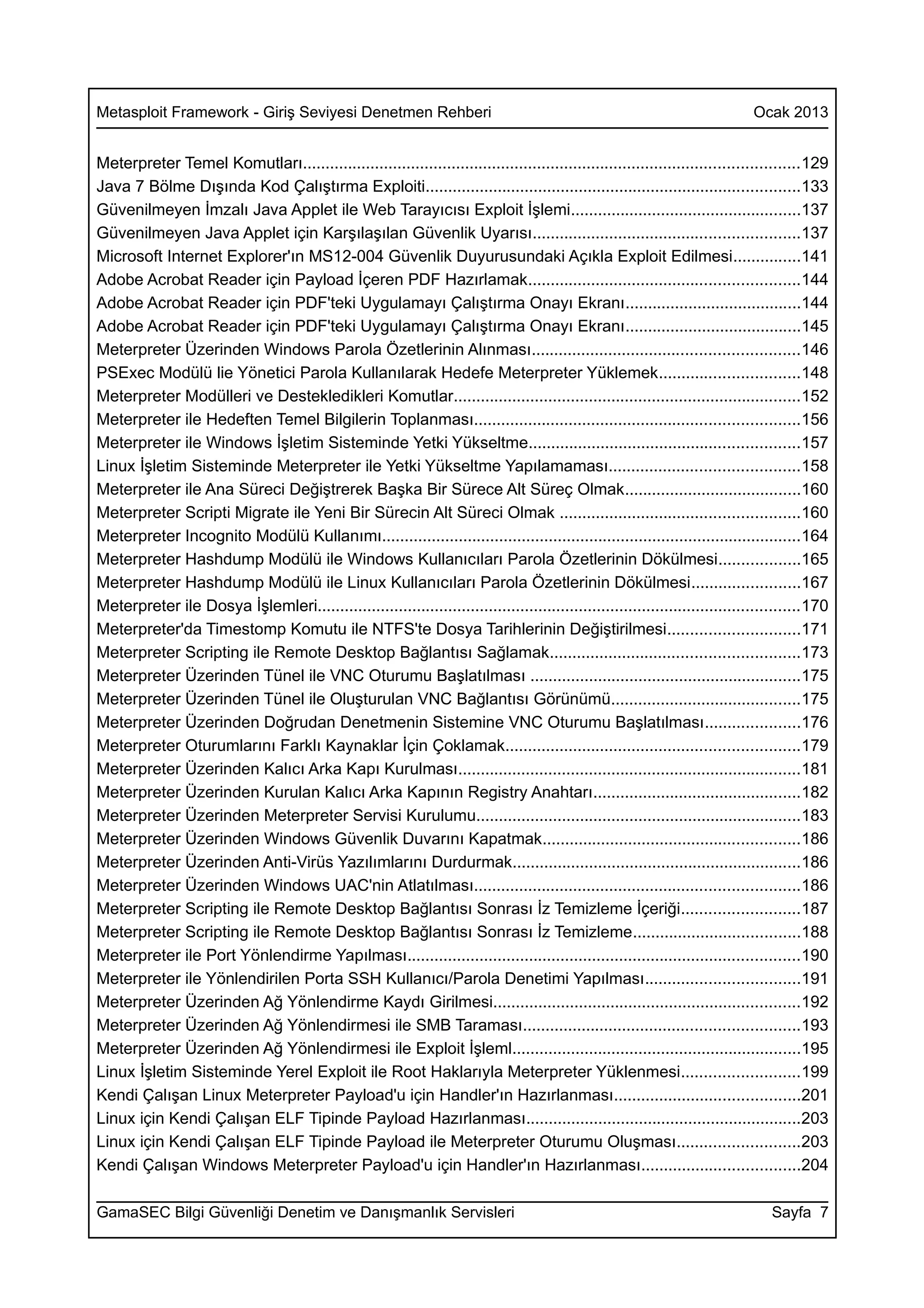 Metasploit Framework - Giriş Seviyesi Denetmen Rehberi                                                                        Ocak 2013


Meterpreter Temel Komutları..............................................................................................................129
Java 7 Bölme Dışında Kod Çalıştırma Exploiti...................................................................................133
Güvenilmeyen İmzalı Java Applet ile Web Tarayıcısı Exploit İşlemi...................................................137
Güvenilmeyen Java Applet için Karşılaşılan Güvenlik Uyarısı...........................................................137
Microsoft Internet Explorer'ın MS12-004 Güvenlik Duyurusundaki Açıkla Exploit Edilmesi...............141
Adobe Acrobat Reader için Payload İçeren PDF Hazırlamak............................................................144
Adobe Acrobat Reader için PDF'teki Uygulamayı Çalıştırma Onayı Ekranı.......................................144
Adobe Acrobat Reader için PDF'teki Uygulamayı Çalıştırma Onayı Ekranı.......................................145
Meterpreter Üzerinden Windows Parola Özetlerinin Alınması...........................................................146
PSExec Modülü lie Yönetici Parola Kullanılarak Hedefe Meterpreter Yüklemek...............................148
Meterpreter Modülleri ve Destekledikleri Komutlar.............................................................................152
Meterpreter ile Hedeften Temel Bilgilerin Toplanması........................................................................156
Meterpreter ile Windows İşletim Sisteminde Yetki Yükseltme............................................................157
Linux İşletim Sisteminde Meterpreter ile Yetki Yükseltme Yapılamaması..........................................158
Meterpreter ile Ana Süreci Değiştrerek Başka Bir Sürece Alt Süreç Olmak.......................................160
Meterpreter Scripti Migrate ile Yeni Bir Sürecin Alt Süreci Olmak .....................................................160
Meterpreter Incognito Modülü Kullanımı.............................................................................................164
Meterpreter Hashdump Modülü ile Windows Kullanıcıları Parola Özetlerinin Dökülmesi..................165
Meterpreter Hashdump Modülü ile Linux Kullanıcıları Parola Özetlerinin Dökülmesi........................167
Meterpreter ile Dosya İşlemleri...........................................................................................................170
Meterpreter'da Timestomp Komutu ile NTFS'te Dosya Tarihlerinin Değiştirilmesi.............................171
Meterpreter Scripting ile Remote Desktop Bağlantısı Sağlamak.......................................................173
Meterpreter Üzerinden Tünel ile VNC Oturumu Başlatılması ............................................................175
Meterpreter Üzerinden Tünel ile Oluşturulan VNC Bağlantısı Görünümü..........................................175
Meterpreter Üzerinden Doğrudan Denetmenin Sistemine VNC Oturumu Başlatılması.....................176
Meterpreter Oturumlarını Farklı Kaynaklar İçin Çoklamak.................................................................179
Meterpreter Üzerinden Kalıcı Arka Kapı Kurulması............................................................................181
Meterpreter Üzerinden Kurulan Kalıcı Arka Kapının Registry Anahtarı..............................................182
Meterpreter Üzerinden Meterpreter Servisi Kurulumu........................................................................183
Meterpreter Üzerinden Windows Güvenlik Duvarını Kapatmak.........................................................186
Meterpreter Üzerinden Anti-Virüs Yazılımlarını Durdurmak................................................................186
Meterpreter Üzerinden Windows UAC'nin Atlatılması........................................................................186
Meterpreter Scripting ile Remote Desktop Bağlantısı Sonrası İz Temizleme İçeriği..........................187
Meterpreter Scripting ile Remote Desktop Bağlantısı Sonrası İz Temizleme.....................................188
Meterpreter ile Port Yönlendirme Yapılması.......................................................................................190
Meterpreter ile Yönlendirilen Porta SSH Kullanıcı/Parola Denetimi Yapılması..................................191
Meterpreter Üzerinden Ağ Yönlendirme Kaydı Girilmesi....................................................................192
Meterpreter Üzerinden Ağ Yönlendirmesi ile SMB Taraması.............................................................193
Meterpreter Üzerinden Ağ Yönlendirmesi ile Exploit İşleml................................................................195
Linux İşletim Sisteminde Yerel Exploit ile Root Haklarıyla Meterpreter Yüklenmesi..........................199
Kendi Çalışan Linux Meterpreter Payload'u için Handler'ın Hazırlanması.........................................201
Linux için Kendi Çalışan ELF Tipinde Payload Hazırlanması.............................................................203
Linux için Kendi Çalışan ELF Tipinde Payload ile Meterpreter Oturumu Oluşması...........................203
Kendi Çalışan Windows Meterpreter Payload'u için Handler'ın Hazırlanması...................................204

GamaSEC Bilgi Güvenliği Denetim ve Danışmanlık Servisleri                                                                         Sayfa 7
 