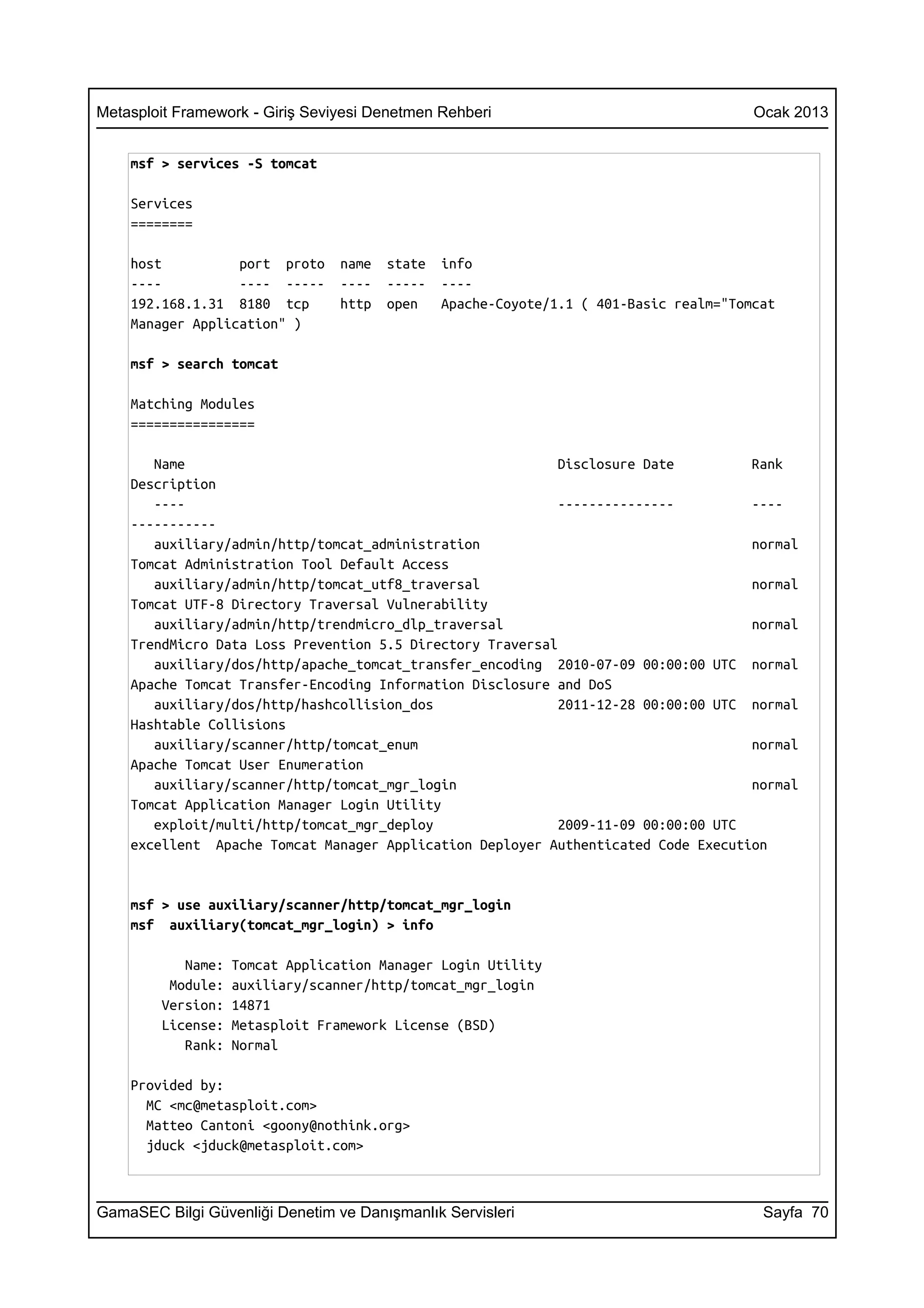 Metasploit Framework - Giriş Seviyesi Denetmen Rehberi                                  Ocak 2013


    msf > services -S tomcat

    Services
    ========

    host          port proto     name   state   info
    ----          ---- -----     ----   -----   ----
    192.168.1.31 8180 tcp        http   open    Apache-Coyote/1.1 ( 401-Basic realm="Tomcat
    Manager Application" )

    msf > search tomcat

    Matching Modules
    ================

       Name                                                 Disclosure Date         Rank
    Description
       ----                                                 ---------------         ----
    -----------
       auxiliary/admin/http/tomcat_administration                                   normal
    Tomcat Administration Tool Default Access
       auxiliary/admin/http/tomcat_utf8_traversal                                   normal
    Tomcat UTF-8 Directory Traversal Vulnerability
       auxiliary/admin/http/trendmicro_dlp_traversal                                normal
    TrendMicro Data Loss Prevention 5.5 Directory Traversal
       auxiliary/dos/http/apache_tomcat_transfer_encoding 2010-07-09 00:00:00 UTC normal
    Apache Tomcat Transfer-Encoding Information Disclosure and DoS
       auxiliary/dos/http/hashcollision_dos                 2011-12-28 00:00:00 UTC normal
    Hashtable Collisions
       auxiliary/scanner/http/tomcat_enum                                           normal
    Apache Tomcat User Enumeration
       auxiliary/scanner/http/tomcat_mgr_login                                      normal
    Tomcat Application Manager Login Utility
       exploit/multi/http/tomcat_mgr_deploy                 2009-11-09 00:00:00 UTC
    excellent Apache Tomcat Manager Application Deployer Authenticated Code Execution


    msf > use auxiliary/scanner/http/tomcat_mgr_login
    msf auxiliary(tomcat_mgr_login) > info

           Name:   Tomcat Application Manager Login Utility
         Module:   auxiliary/scanner/http/tomcat_mgr_login
        Version:   14871
        License:   Metasploit Framework License (BSD)
           Rank:   Normal

    Provided by:
      MC <mc@metasploit.com>
      Matteo Cantoni <goony@nothink.org>
      jduck <jduck@metasploit.com>



GamaSEC Bilgi Güvenliği Denetim ve Danışmanlık Servisleri                                Sayfa 70
 
