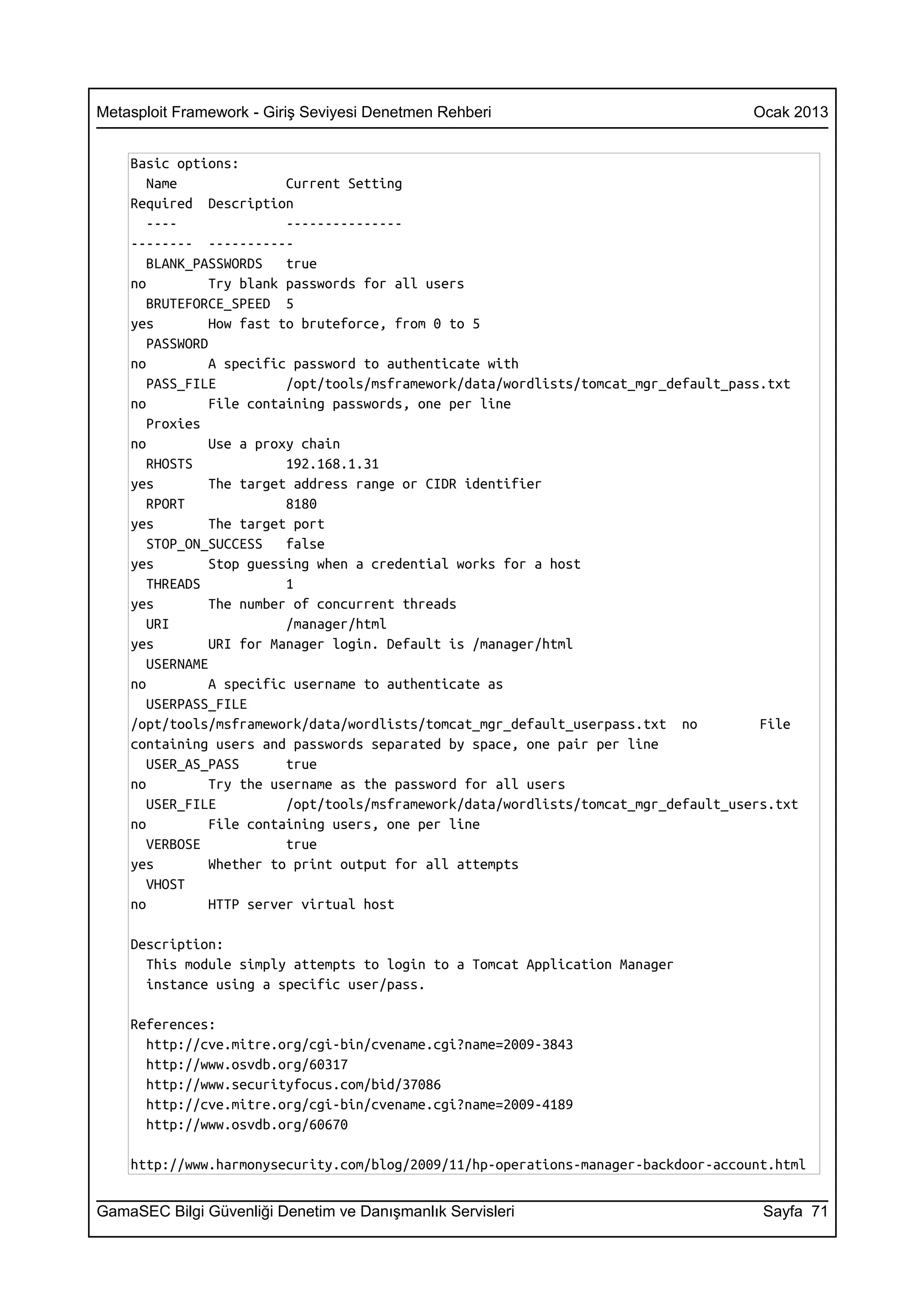Metasploit Framework - Giriş Seviyesi Denetmen Rehberi                                Ocak 2013


    Basic options:
       Name               Current Setting
    Required Description
       ----               ---------------
    -------- -----------
       BLANK_PASSWORDS    true
    no          Try blank passwords for all users
       BRUTEFORCE_SPEED 5
    yes         How fast to bruteforce, from 0 to 5
       PASSWORD
    no          A specific password to authenticate with
       PASS_FILE          /opt/tools/msframework/data/wordlists/tomcat_mgr_default_pass.txt
    no          File containing passwords, one per line
       Proxies
    no          Use a proxy chain
       RHOSTS             192.168.1.31
    yes         The target address range or CIDR identifier
       RPORT              8180
    yes         The target port
       STOP_ON_SUCCESS    false
    yes         Stop guessing when a credential works for a host
       THREADS            1
    yes         The number of concurrent threads
       URI                /manager/html
    yes         URI for Manager login. Default is /manager/html
       USERNAME
    no          A specific username to authenticate as
       USERPASS_FILE
    /opt/tools/msframework/data/wordlists/tomcat_mgr_default_userpass.txt no           File
    containing users and passwords separated by space, one pair per line
       USER_AS_PASS       true
    no          Try the username as the password for all users
       USER_FILE          /opt/tools/msframework/data/wordlists/tomcat_mgr_default_users.txt
    no          File containing users, one per line
       VERBOSE            true
    yes         Whether to print output for all attempts
       VHOST
    no          HTTP server virtual host

    Description:
      This module simply attempts to login to a Tomcat Application Manager
      instance using a specific user/pass.

    References:
      http://cve.mitre.org/cgi-bin/cvename.cgi?name=2009-3843
      http://www.osvdb.org/60317
      http://www.securityfocus.com/bid/37086
      http://cve.mitre.org/cgi-bin/cvename.cgi?name=2009-4189
      http://www.osvdb.org/60670

    http://www.harmonysecurity.com/blog/2009/11/hp-operations-manager-backdoor-account.html


GamaSEC Bilgi Güvenliği Denetim ve Danışmanlık Servisleri                              Sayfa 71
 