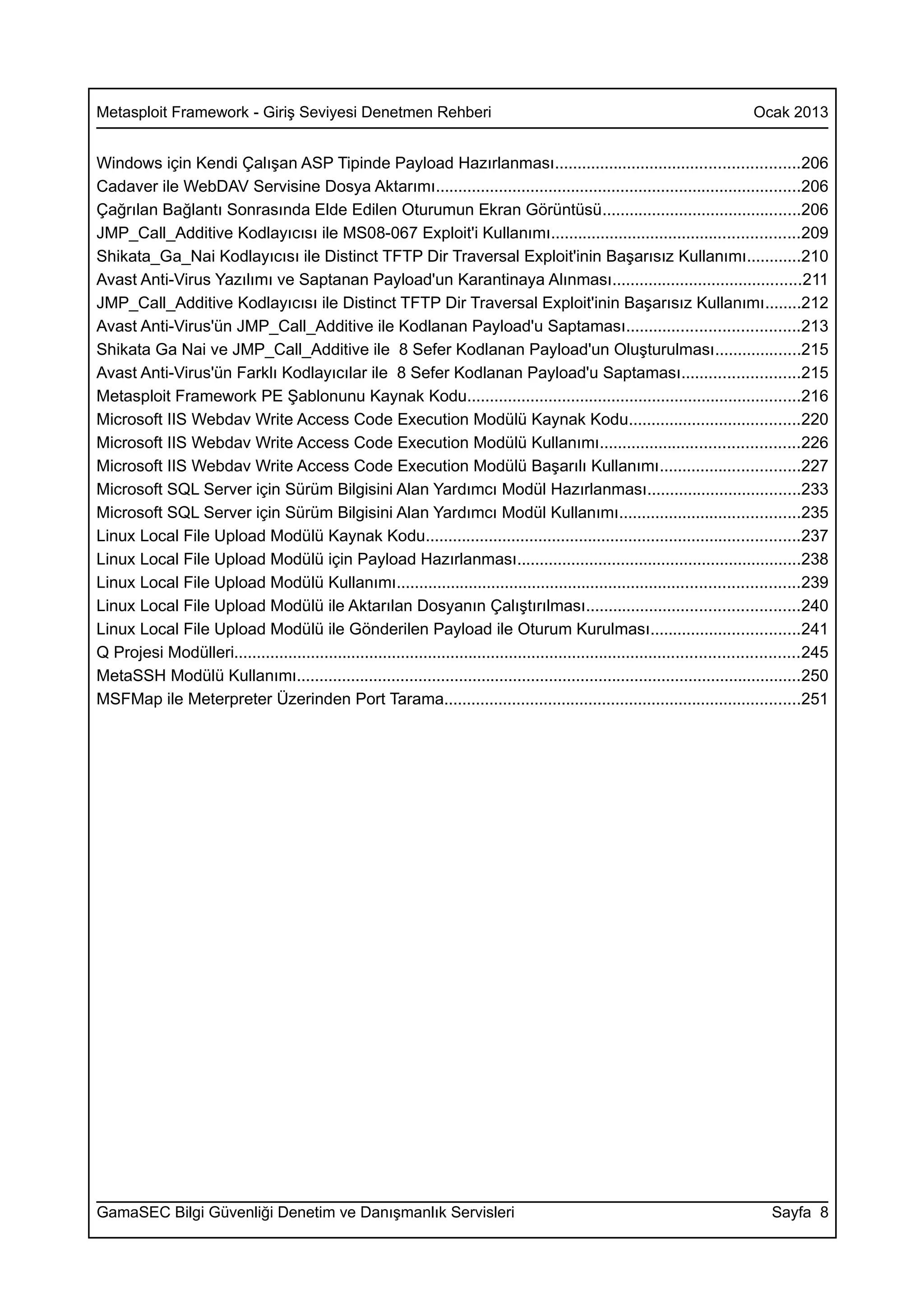 Metasploit Framework - Giriş Seviyesi Denetmen Rehberi                                                                             Ocak 2013


Windows için Kendi Çalışan ASP Tipinde Payload Hazırlanması......................................................206
Cadaver ile WebDAV Servisine Dosya Aktarımı.................................................................................206
Çağrılan Bağlantı Sonrasında Elde Edilen Oturumun Ekran Görüntüsü............................................206
JMP_Call_Additive Kodlayıcısı ile MS08-067 Exploit'i Kullanımı.......................................................209
Shikata_Ga_Nai Kodlayıcısı ile Distinct TFTP Dir Traversal Exploit'inin Başarısız Kullanımı............210
Avast Anti-Virus Yazılımı ve Saptanan Payload'un Karantinaya Alınması..........................................211
JMP_Call_Additive Kodlayıcısı ile Distinct TFTP Dir Traversal Exploit'inin Başarısız Kullanımı........212
Avast Anti-Virus'ün JMP_Call_Additive ile Kodlanan Payload'u Saptaması......................................213
Shikata Ga Nai ve JMP_Call_Additive ile 8 Sefer Kodlanan Payload'un Oluşturulması...................215
Avast Anti-Virus'ün Farklı Kodlayıcılar ile 8 Sefer Kodlanan Payload'u Saptaması..........................215
Metasploit Framework PE Şablonunu Kaynak Kodu..........................................................................216
Microsoft IIS Webdav Write Access Code Execution Modülü Kaynak Kodu......................................220
Microsoft IIS Webdav Write Access Code Execution Modülü Kullanımı............................................226
Microsoft IIS Webdav Write Access Code Execution Modülü Başarılı Kullanımı...............................227
Microsoft SQL Server için Sürüm Bilgisini Alan Yardımcı Modül Hazırlanması..................................233
Microsoft SQL Server için Sürüm Bilgisini Alan Yardımcı Modül Kullanımı........................................235
Linux Local File Upload Modülü Kaynak Kodu...................................................................................237
Linux Local File Upload Modülü için Payload Hazırlanması...............................................................238
Linux Local File Upload Modülü Kullanımı.........................................................................................239
Linux Local File Upload Modülü ile Aktarılan Dosyanın Çalıştırılması...............................................240
Linux Local File Upload Modülü ile Gönderilen Payload ile Oturum Kurulması.................................241
Q Projesi Modülleri.............................................................................................................................245
MetaSSH Modülü Kullanımı................................................................................................................250
MSFMap ile Meterpreter Üzerinden Port Tarama...............................................................................251




GamaSEC Bilgi Güvenliği Denetim ve Danışmanlık Servisleri                                                                              Sayfa 8
 