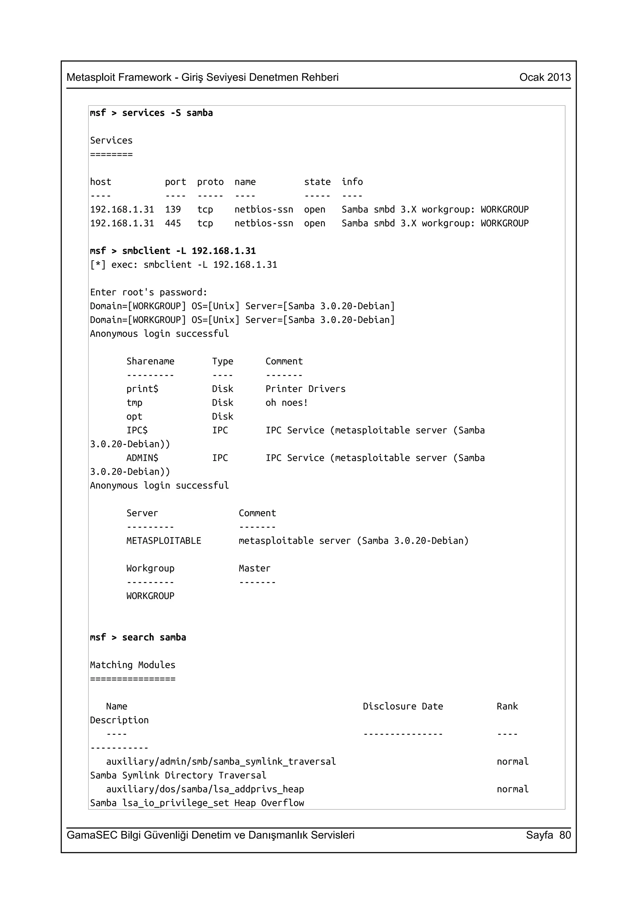 Metasploit Framework - Giriş Seviyesi Denetmen Rehberi                                       Ocak 2013


    msf > services -S samba

    Services
    ========

    host           port   proto   name          state    info
    ----           ----   -----   ----          -----    ----
    192.168.1.31   139    tcp     netbios-ssn   open     Samba smbd 3.X workgroup: WORKGROUP
    192.168.1.31   445    tcp     netbios-ssn   open     Samba smbd 3.X workgroup: WORKGROUP

    msf > smbclient -L 192.168.1.31
    [*] exec: smbclient -L 192.168.1.31

    Enter root's password:
    Domain=[WORKGROUP] OS=[Unix] Server=[Samba 3.0.20-Debian]
    Domain=[WORKGROUP] OS=[Unix] Server=[Samba 3.0.20-Debian]
    Anonymous login successful

           Sharename       Type        Comment
           ---------       ----        -------
           print$          Disk        Printer Drivers
           tmp             Disk        oh noes!
           opt             Disk
           IPC$            IPC         IPC Service (metasploitable server (Samba
    3.0.20-Debian))
           ADMIN$          IPC         IPC Service (metasploitable server (Samba
    3.0.20-Debian))
    Anonymous login successful

           Server                 Comment
           ---------              -------
           METASPLOITABLE         metasploitable server (Samba 3.0.20-Debian)

           Workgroup              Master
           ---------              -------
           WORKGROUP


    msf > search samba

    Matching Modules
    ================

       Name                                                  Disclosure Date          Rank
    Description
       ----                                                  ---------------          ----
    -----------
       auxiliary/admin/smb/samba_symlink_traversal                                    normal
    Samba Symlink Directory Traversal
       auxiliary/dos/samba/lsa_addprivs_heap                                          normal
    Samba lsa_io_privilege_set Heap Overflow


GamaSEC Bilgi Güvenliği Denetim ve Danışmanlık Servisleri                                     Sayfa 80
 