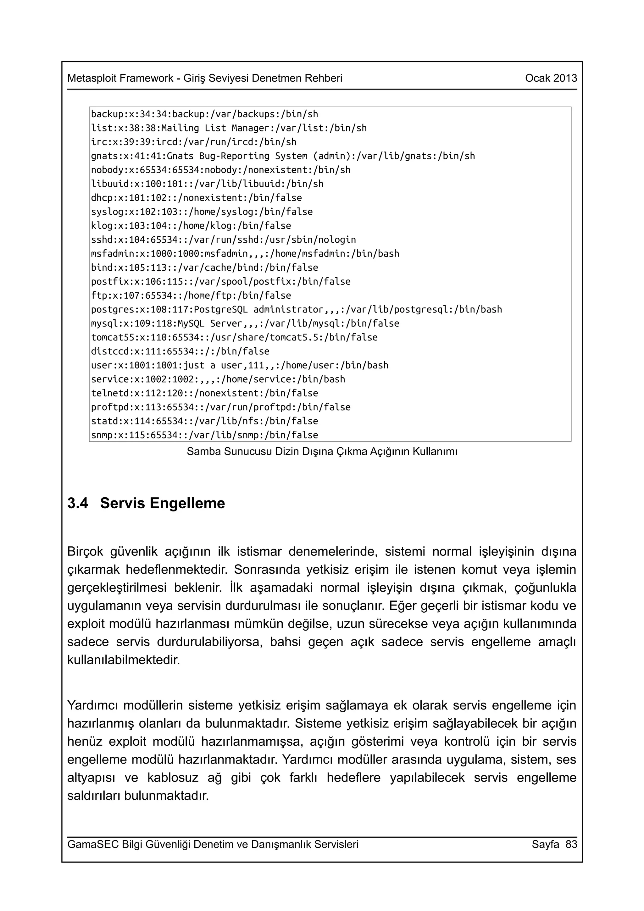 Metasploit Framework - Giriş Seviyesi Denetmen Rehberi                             Ocak 2013


    backup:x:34:34:backup:/var/backups:/bin/sh
    list:x:38:38:Mailing List Manager:/var/list:/bin/sh
    irc:x:39:39:ircd:/var/run/ircd:/bin/sh
    gnats:x:41:41:Gnats Bug-Reporting System (admin):/var/lib/gnats:/bin/sh
    nobody:x:65534:65534:nobody:/nonexistent:/bin/sh
    libuuid:x:100:101::/var/lib/libuuid:/bin/sh
    dhcp:x:101:102::/nonexistent:/bin/false
    syslog:x:102:103::/home/syslog:/bin/false
    klog:x:103:104::/home/klog:/bin/false
    sshd:x:104:65534::/var/run/sshd:/usr/sbin/nologin
    msfadmin:x:1000:1000:msfadmin,,,:/home/msfadmin:/bin/bash
    bind:x:105:113::/var/cache/bind:/bin/false
    postfix:x:106:115::/var/spool/postfix:/bin/false
    ftp:x:107:65534::/home/ftp:/bin/false
    postgres:x:108:117:PostgreSQL administrator,,,:/var/lib/postgresql:/bin/bash
    mysql:x:109:118:MySQL Server,,,:/var/lib/mysql:/bin/false
    tomcat55:x:110:65534::/usr/share/tomcat5.5:/bin/false
    distccd:x:111:65534::/:/bin/false
    user:x:1001:1001:just a user,111,,:/home/user:/bin/bash
    service:x:1002:1002:,,,:/home/service:/bin/bash
    telnetd:x:112:120::/nonexistent:/bin/false
    proftpd:x:113:65534::/var/run/proftpd:/bin/false
    statd:x:114:65534::/var/lib/nfs:/bin/false
    snmp:x:115:65534::/var/lib/snmp:/bin/false
                       Samba Sunucusu Dizin Dışına Çıkma Açığının Kullanımı



3.4 Servis Engelleme


Birçok güvenlik açığının ilk istismar denemelerinde, sistemi normal işleyişinin dışına
çıkarmak hedeflenmektedir. Sonrasında yetkisiz erişim ile istenen komut veya işlemin
gerçekleştirilmesi beklenir. İlk aşamadaki normal işleyişin dışına çıkmak, çoğunlukla
uygulamanın veya servisin durdurulması ile sonuçlanır. Eğer geçerli bir istismar kodu ve
exploit modülü hazırlanması mümkün değilse, uzun sürecekse veya açığın kullanımında
sadece servis durdurulabiliyorsa, bahsi geçen açık sadece servis engelleme amaçlı
kullanılabilmektedir.


Yardımcı modüllerin sisteme yetkisiz erişim sağlamaya ek olarak servis engelleme için
hazırlanmış olanları da bulunmaktadır. Sisteme yetkisiz erişim sağlayabilecek bir açığın
henüz exploit modülü hazırlanmamışsa, açığın gösterimi veya kontrolü için bir servis
engelleme modülü hazırlanmaktadır. Yardımcı modüller arasında uygulama, sistem, ses
altyapısı ve kablosuz ağ gibi çok farklı hedeflere yapılabilecek servis engelleme
saldırıları bulunmaktadır.


GamaSEC Bilgi Güvenliği Denetim ve Danışmanlık Servisleri                           Sayfa 83
 