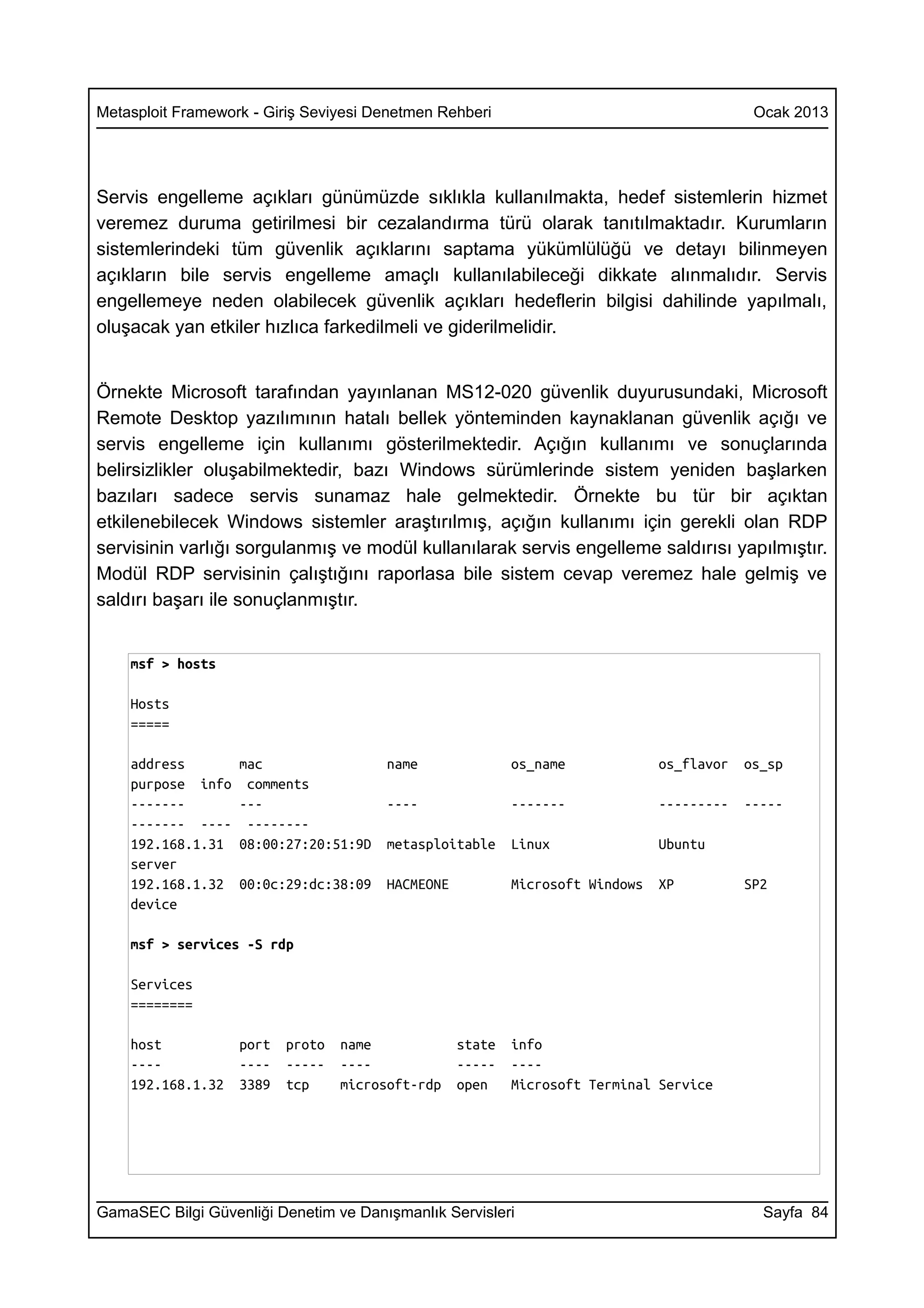 Metasploit Framework - Giriş Seviyesi Denetmen Rehberi                                     Ocak 2013




Servis engelleme açıkları günümüzde sıklıkla kullanılmakta, hedef sistemlerin hizmet
veremez duruma getirilmesi bir cezalandırma türü olarak tanıtılmaktadır. Kurumların
sistemlerindeki tüm güvenlik açıklarını saptama yükümlülüğü ve detayı bilinmeyen
açıkların bile servis engelleme amaçlı kullanılabileceği dikkate alınmalıdır. Servis
engellemeye neden olabilecek güvenlik açıkları hedeflerin bilgisi dahilinde yapılmalı,
oluşacak yan etkiler hızlıca farkedilmeli ve giderilmelidir.


Örnekte Microsoft tarafından yayınlanan MS12-020 güvenlik duyurusundaki, Microsoft
Remote Desktop yazılımının hatalı bellek yönteminden kaynaklanan güvenlik açığı ve
servis engelleme için kullanımı gösterilmektedir. Açığın kullanımı ve sonuçlarında
belirsizlikler oluşabilmektedir, bazı Windows sürümlerinde sistem yeniden başlarken
bazıları sadece servis sunamaz hale gelmektedir. Örnekte bu tür bir açıktan
etkilenebilecek Windows sistemler araştırılmış, açığın kullanımı için gerekli olan RDP
servisinin varlığı sorgulanmış ve modül kullanılarak servis engelleme saldırısı yapılmıştır.
Modül RDP servisinin çalıştığını raporlasa bile sistem cevap veremez hale gelmiş ve
saldırı başarı ile sonuçlanmıştır.


    msf > hosts

    Hosts
    =====

    address        mac                 name               os_name             os_flavor   os_sp
    purpose info    comments
    -------        ---                 ----               -------             ---------   -----
    ------- ----    --------
    192.168.1.31   08:00:27:20:51:9D   metasploitable     Linux               Ubuntu
    server
    192.168.1.32   00:0c:29:dc:38:09   HACMEONE           Microsoft Windows   XP          SP2
    device

    msf > services -S rdp

    Services
    ========

    host           port   proto   name            state   info
    ----           ----   -----   ----            -----   ----
    192.168.1.32   3389   tcp     microsoft-rdp   open    Microsoft Terminal Service




GamaSEC Bilgi Güvenliği Denetim ve Danışmanlık Servisleri                                   Sayfa 84
 