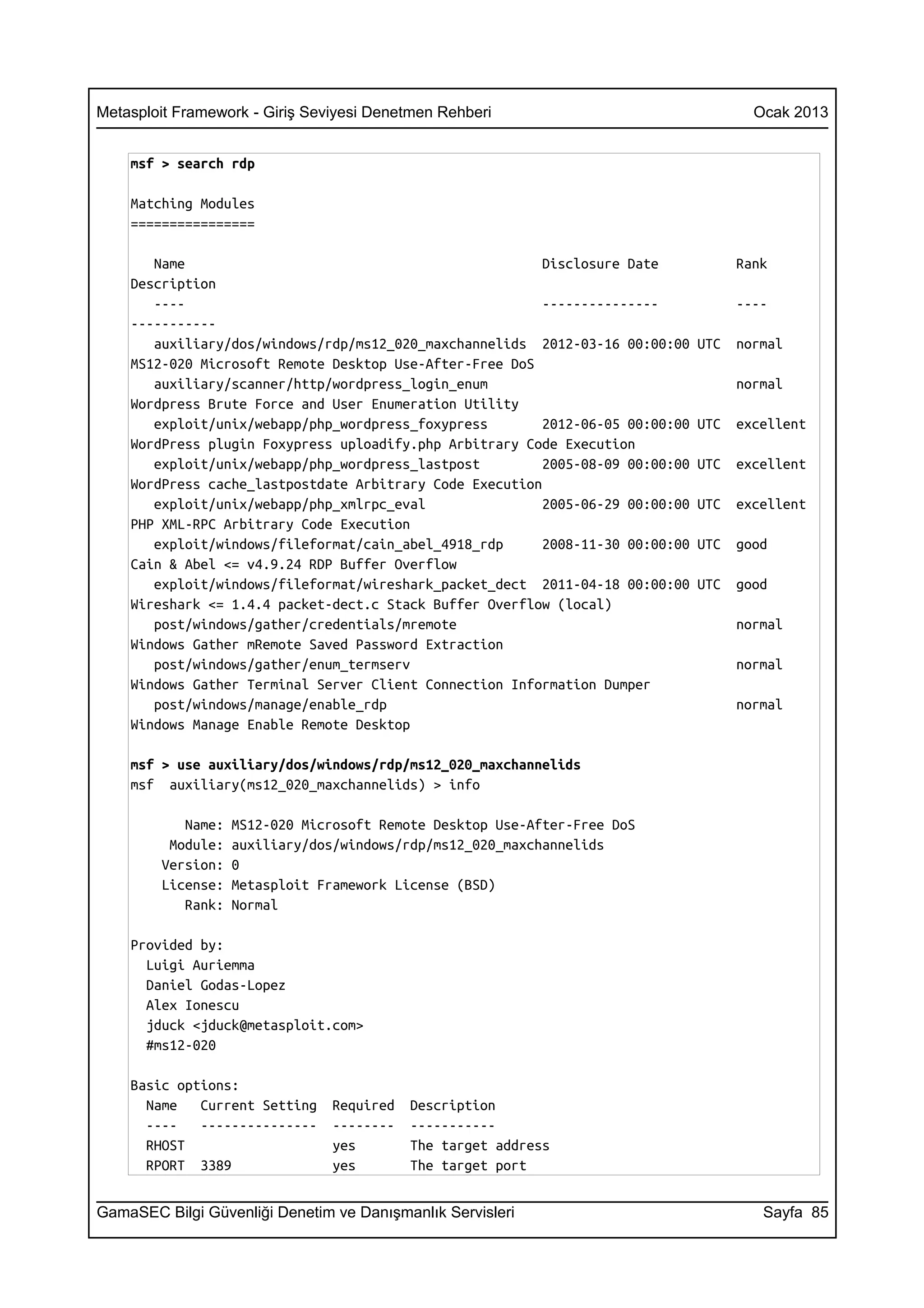 Metasploit Framework - Giriş Seviyesi Denetmen Rehberi                                  Ocak 2013


    msf > search rdp

    Matching Modules
    ================

       Name                                               Disclosure Date             Rank
    Description
       ----                                               ---------------             ----
    -----------
       auxiliary/dos/windows/rdp/ms12_020_maxchannelids 2012-03-16 00:00:00     UTC   normal
    MS12-020 Microsoft Remote Desktop Use-After-Free DoS
       auxiliary/scanner/http/wordpress_login_enum                                    normal
    Wordpress Brute Force and User Enumeration Utility
       exploit/unix/webapp/php_wordpress_foxypress        2012-06-05 00:00:00   UTC   excellent
    WordPress plugin Foxypress uploadify.php Arbitrary Code Execution
       exploit/unix/webapp/php_wordpress_lastpost         2005-08-09 00:00:00   UTC   excellent
    WordPress cache_lastpostdate Arbitrary Code Execution
       exploit/unix/webapp/php_xmlrpc_eval                2005-06-29 00:00:00   UTC   excellent
    PHP XML-RPC Arbitrary Code Execution
       exploit/windows/fileformat/cain_abel_4918_rdp      2008-11-30 00:00:00   UTC   good
    Cain & Abel <= v4.9.24 RDP Buffer Overflow
       exploit/windows/fileformat/wireshark_packet_dect 2011-04-18 00:00:00     UTC   good
    Wireshark <= 1.4.4 packet-dect.c Stack Buffer Overflow (local)
       post/windows/gather/credentials/mremote                                        normal
    Windows Gather mRemote Saved Password Extraction
       post/windows/gather/enum_termserv                                              normal
    Windows Gather Terminal Server Client Connection Information Dumper
       post/windows/manage/enable_rdp                                                 normal
    Windows Manage Enable Remote Desktop

    msf > use auxiliary/dos/windows/rdp/ms12_020_maxchannelids
    msf auxiliary(ms12_020_maxchannelids) > info

           Name:   MS12-020 Microsoft Remote Desktop Use-After-Free DoS
         Module:   auxiliary/dos/windows/rdp/ms12_020_maxchannelids
        Version:   0
        License:   Metasploit Framework License (BSD)
           Rank:   Normal

    Provided by:
      Luigi Auriemma
      Daniel Godas-Lopez
      Alex Ionescu
      jduck <jduck@metasploit.com>
      #ms12-020

    Basic options:
      Name   Current Setting    Required   Description
      ----   ---------------    --------   -----------
      RHOST                     yes        The target address
      RPORT 3389                yes        The target port


GamaSEC Bilgi Güvenliği Denetim ve Danışmanlık Servisleri                                Sayfa 85
 