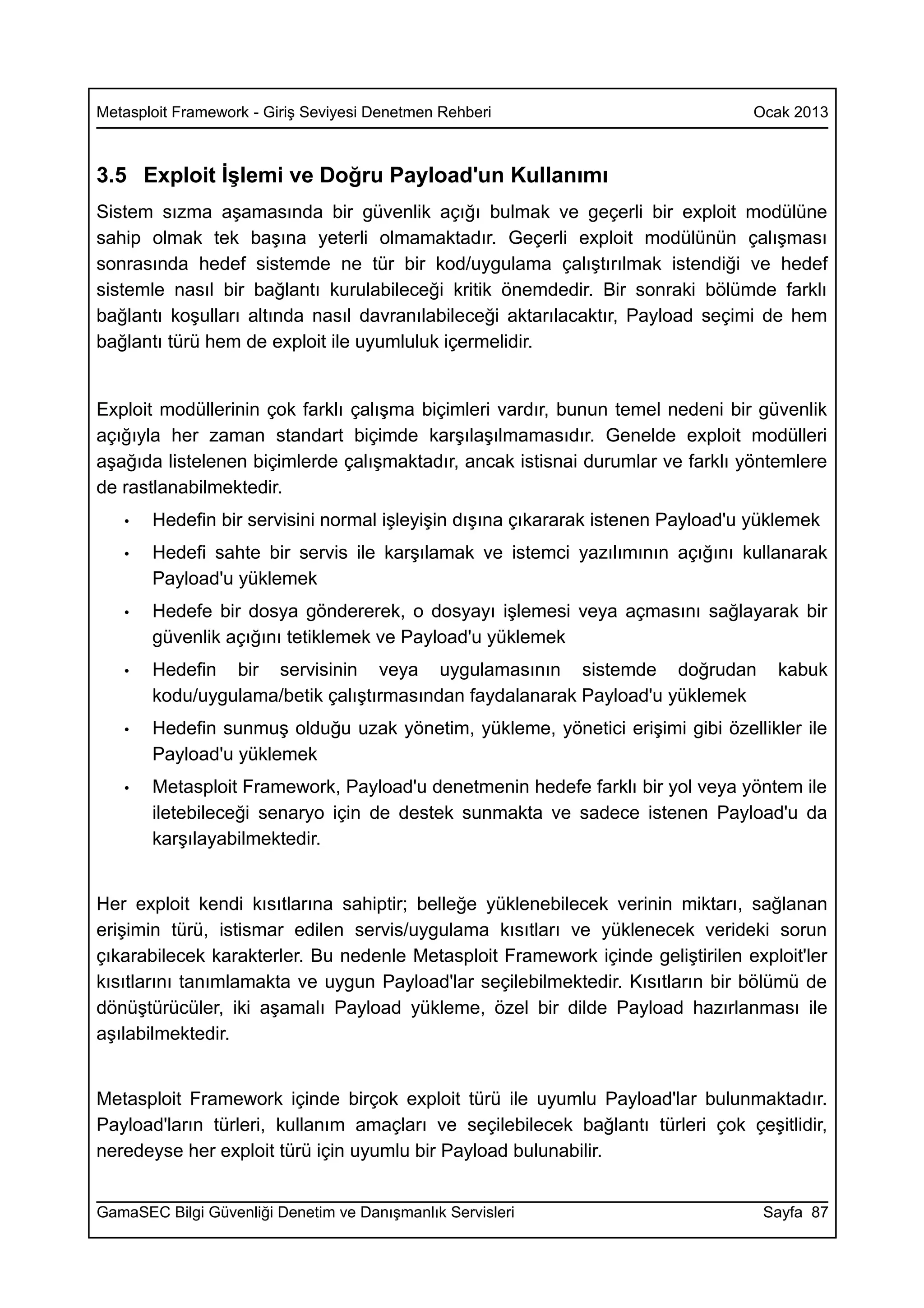 Metasploit Framework - Giriş Seviyesi Denetmen Rehberi                          Ocak 2013



3.5 Exploit İşlemi ve Doğru Payload'un Kullanımı
Sistem sızma aşamasında bir güvenlik açığı bulmak ve geçerli bir exploit modülüne
sahip olmak tek başına yeterli olmamaktadır. Geçerli exploit modülünün çalışması
sonrasında hedef sistemde ne tür bir kod/uygulama çalıştırılmak istendiği ve hedef
sistemle nasıl bir bağlantı kurulabileceği kritik önemdedir. Bir sonraki bölümde farklı
bağlantı koşulları altında nasıl davranılabileceği aktarılacaktır, Payload seçimi de hem
bağlantı türü hem de exploit ile uyumluluk içermelidir.


Exploit modüllerinin çok farklı çalışma biçimleri vardır, bunun temel nedeni bir güvenlik
açığıyla her zaman standart biçimde karşılaşılmamasıdır. Genelde exploit modülleri
aşağıda listelenen biçimlerde çalışmaktadır, ancak istisnai durumlar ve farklı yöntemlere
de rastlanabilmektedir.
   •   Hedefin bir servisini normal işleyişin dışına çıkararak istenen Payload'u yüklemek
   •   Hedefi sahte bir servis ile karşılamak ve istemci yazılımının açığını kullanarak
       Payload'u yüklemek
   •   Hedefe bir dosya göndererek, o dosyayı işlemesi veya açmasını sağlayarak bir
       güvenlik açığını tetiklemek ve Payload'u yüklemek
   •   Hedefin bir servisinin veya uygulamasının sistemde doğrudan                 kabuk
       kodu/uygulama/betik çalıştırmasından faydalanarak Payload'u yüklemek
   •   Hedefin sunmuş olduğu uzak yönetim, yükleme, yönetici erişimi gibi özellikler ile
       Payload'u yüklemek
   •   Metasploit Framework, Payload'u denetmenin hedefe farklı bir yol veya yöntem ile
       iletebileceği senaryo için de destek sunmakta ve sadece istenen Payload'u da
       karşılayabilmektedir.


Her exploit kendi kısıtlarına sahiptir; belleğe yüklenebilecek verinin miktarı, sağlanan
erişimin türü, istismar edilen servis/uygulama kısıtları ve yüklenecek verideki sorun
çıkarabilecek karakterler. Bu nedenle Metasploit Framework içinde geliştirilen exploit'ler
kısıtlarını tanımlamakta ve uygun Payload'lar seçilebilmektedir. Kısıtların bir bölümü de
dönüştürücüler, iki aşamalı Payload yükleme, özel bir dilde Payload hazırlanması ile
aşılabilmektedir.


Metasploit Framework içinde birçok exploit türü ile uyumlu Payload'lar bulunmaktadır.
Payload'ların türleri, kullanım amaçları ve seçilebilecek bağlantı türleri çok çeşitlidir,
neredeyse her exploit türü için uyumlu bir Payload bulunabilir.


GamaSEC Bilgi Güvenliği Denetim ve Danışmanlık Servisleri                         Sayfa 87
 