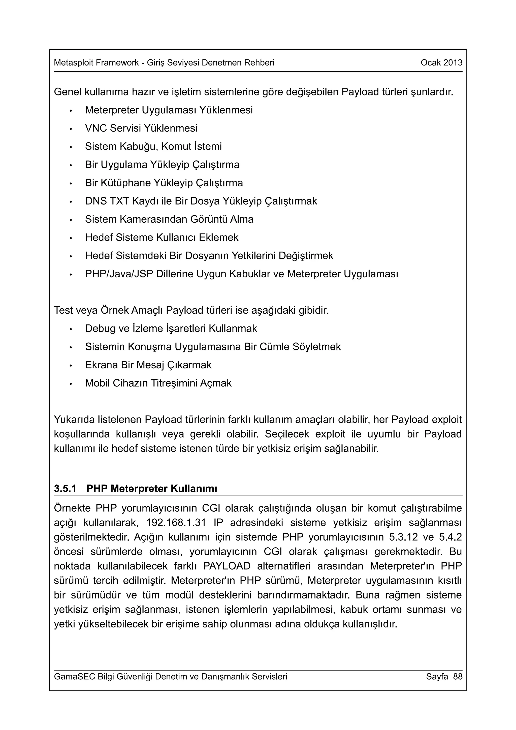 Metasploit Framework - Giriş Seviyesi Denetmen Rehberi                             Ocak 2013


Genel kullanıma hazır ve işletim sistemlerine göre değişebilen Payload türleri şunlardır.
   •   Meterpreter Uygulaması Yüklenmesi
   •   VNC Servisi Yüklenmesi
   •   Sistem Kabuğu, Komut İstemi
   •   Bir Uygulama Yükleyip Çalıştırma
   •   Bir Kütüphane Yükleyip Çalıştırma
   •   DNS TXT Kaydı ile Bir Dosya Yükleyip Çalıştırmak
   •   Sistem Kamerasından Görüntü Alma
   •   Hedef Sisteme Kullanıcı Eklemek
   •   Hedef Sistemdeki Bir Dosyanın Yetkilerini Değiştirmek
   •   PHP/Java/JSP Dillerine Uygun Kabuklar ve Meterpreter Uygulaması


Test veya Örnek Amaçlı Payload türleri ise aşağıdaki gibidir.
   •   Debug ve İzleme İşaretleri Kullanmak
   •   Sistemin Konuşma Uygulamasına Bir Cümle Söyletmek
   •   Ekrana Bir Mesaj Çıkarmak
   •   Mobil Cihazın Titreşimini Açmak


Yukarıda listelenen Payload türlerinin farklı kullanım amaçları olabilir, her Payload exploit
koşullarında kullanışlı veya gerekli olabilir. Seçilecek exploit ile uyumlu bir Payload
kullanımı ile hedef sisteme istenen türde bir yetkisiz erişim sağlanabilir.


3.5.1 PHP Meterpreter Kullanımı
Örnekte PHP yorumlayıcısının CGI olarak çalıştığında oluşan bir komut çalıştırabilme
açığı kullanılarak, 192.168.1.31 IP adresindeki sisteme yetkisiz erişim sağlanması
gösterilmektedir. Açığın kullanımı için sistemde PHP yorumlayıcısının 5.3.12 ve 5.4.2
öncesi sürümlerde olması, yorumlayıcının CGI olarak çalışması gerekmektedir. Bu
noktada kullanılabilecek farklı PAYLOAD alternatifleri arasından Meterpreter'ın PHP
sürümü tercih edilmiştir. Meterpreter'ın PHP sürümü, Meterpreter uygulamasının kısıtlı
bir sürümüdür ve tüm modül desteklerini barındırmamaktadır. Buna rağmen sisteme
yetkisiz erişim sağlanması, istenen işlemlerin yapılabilmesi, kabuk ortamı sunması ve
yetki yükseltebilecek bir erişime sahip olunması adına oldukça kullanışlıdır.




GamaSEC Bilgi Güvenliği Denetim ve Danışmanlık Servisleri                           Sayfa 88
 