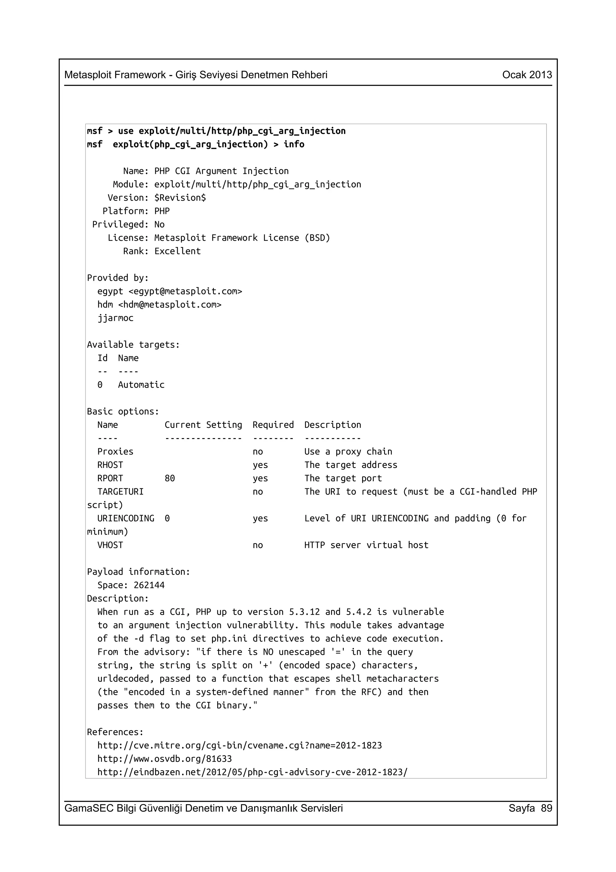Metasploit Framework - Giriş Seviyesi Denetmen Rehberi                                  Ocak 2013




    msf > use exploit/multi/http/php_cgi_arg_injection
    msf exploit(php_cgi_arg_injection) > info

           Name:   PHP CGI Argument Injection
         Module:   exploit/multi/http/php_cgi_arg_injection
        Version:   $Revision$
       Platform:   PHP
     Privileged:   No
        License:   Metasploit Framework License (BSD)
           Rank:   Excellent

    Provided by:
      egypt <egypt@metasploit.com>
      hdm <hdm@metasploit.com>
      jjarmoc

    Available targets:
      Id Name
      -- ----
      0   Automatic

    Basic options:
      Name           Current Setting   Required   Description
      ----           ---------------   --------   -----------
      Proxies                          no         Use a proxy chain
      RHOST                            yes        The target address
      RPORT          80                yes        The target port
      TARGETURI                        no         The URI to request (must be a CGI-handled PHP
    script)
      URIENCODING    0                 yes        Level of URI URIENCODING and padding (0 for
    minimum)
      VHOST                            no         HTTP server virtual host

    Payload information:
      Space: 262144
    Description:
      When run as a CGI, PHP up to version 5.3.12 and 5.4.2 is vulnerable
      to an argument injection vulnerability. This module takes advantage
      of the -d flag to set php.ini directives to achieve code execution.
      From the advisory: "if there is NO unescaped '=' in the query
      string, the string is split on '+' (encoded space) characters,
      urldecoded, passed to a function that escapes shell metacharacters
      (the "encoded in a system-defined manner" from the RFC) and then
      passes them to the CGI binary."

    References:
      http://cve.mitre.org/cgi-bin/cvename.cgi?name=2012-1823
      http://www.osvdb.org/81633
      http://eindbazen.net/2012/05/php-cgi-advisory-cve-2012-1823/


GamaSEC Bilgi Güvenliği Denetim ve Danışmanlık Servisleri                                Sayfa 89
 