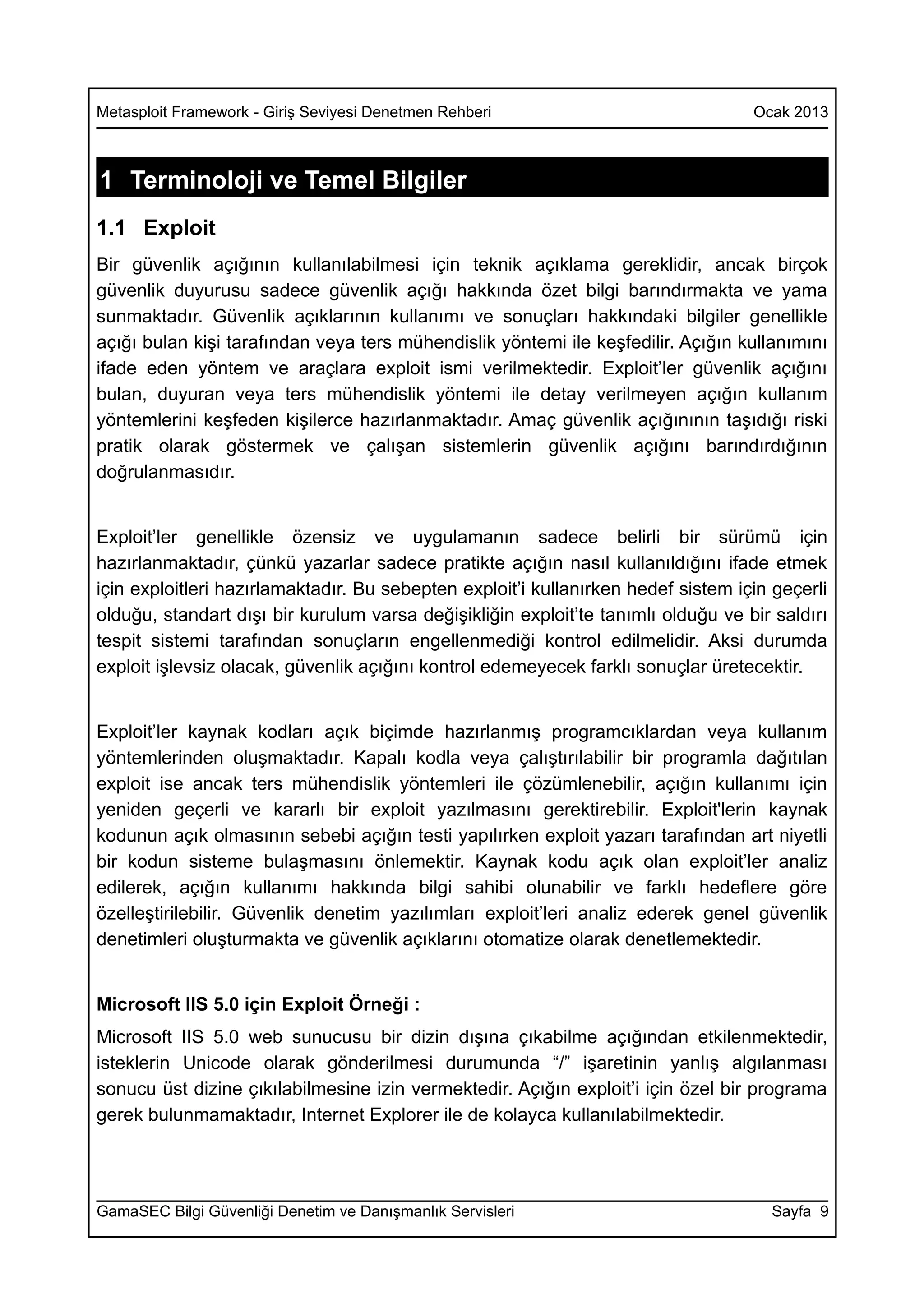 Metasploit Framework - Giriş Seviyesi Denetmen Rehberi                             Ocak 2013



1 Terminoloji ve Temel Bilgiler
1.1 Exploit
Bir güvenlik açığının kullanılabilmesi için teknik açıklama gereklidir, ancak birçok
güvenlik duyurusu sadece güvenlik açığı hakkında özet bilgi barındırmakta ve yama
sunmaktadır. Güvenlik açıklarının kullanımı ve sonuçları hakkındaki bilgiler genellikle
açığı bulan kişi tarafından veya ters mühendislik yöntemi ile keşfedilir. Açığın kullanımını
ifade eden yöntem ve araçlara exploit ismi verilmektedir. Exploit’ler güvenlik açığını
bulan, duyuran veya ters mühendislik yöntemi ile detay verilmeyen açığın kullanım
yöntemlerini keşfeden kişilerce hazırlanmaktadır. Amaç güvenlik açığınının taşıdığı riski
pratik olarak göstermek ve çalışan sistemlerin güvenlik açığını barındırdığının
doğrulanmasıdır.


Exploit’ler genellikle özensiz ve uygulamanın sadece belirli bir sürümü için
hazırlanmaktadır, çünkü yazarlar sadece pratikte açığın nasıl kullanıldığını ifade etmek
için exploitleri hazırlamaktadır. Bu sebepten exploit’i kullanırken hedef sistem için geçerli
olduğu, standart dışı bir kurulum varsa değişikliğin exploit’te tanımlı olduğu ve bir saldırı
tespit sistemi tarafından sonuçların engellenmediği kontrol edilmelidir. Aksi durumda
exploit işlevsiz olacak, güvenlik açığını kontrol edemeyecek farklı sonuçlar üretecektir.


Exploit’ler kaynak kodları açık biçimde hazırlanmış programcıklardan veya kullanım
yöntemlerinden oluşmaktadır. Kapalı kodla veya çalıştırılabilir bir programla dağıtılan
exploit ise ancak ters mühendislik yöntemleri ile çözümlenebilir, açığın kullanımı için
yeniden geçerli ve kararlı bir exploit yazılmasını gerektirebilir. Exploit'lerin kaynak
kodunun açık olmasının sebebi açığın testi yapılırken exploit yazarı tarafından art niyetli
bir kodun sisteme bulaşmasını önlemektir. Kaynak kodu açık olan exploit’ler analiz
edilerek, açığın kullanımı hakkında bilgi sahibi olunabilir ve farklı hedeflere göre
özelleştirilebilir. Güvenlik denetim yazılımları exploit’leri analiz ederek genel güvenlik
denetimleri oluşturmakta ve güvenlik açıklarını otomatize olarak denetlemektedir.


Microsoft IIS 5.0 için Exploit Örneği :
Microsoft IIS 5.0 web sunucusu bir dizin dışına çıkabilme açığından etkilenmektedir,
isteklerin Unicode olarak gönderilmesi durumunda “/” işaretinin yanlış algılanması
sonucu üst dizine çıkılabilmesine izin vermektedir. Açığın exploit’i için özel bir programa
gerek bulunmamaktadır, Internet Explorer ile de kolayca kullanılabilmektedir.




GamaSEC Bilgi Güvenliği Denetim ve Danışmanlık Servisleri                            Sayfa 9
 