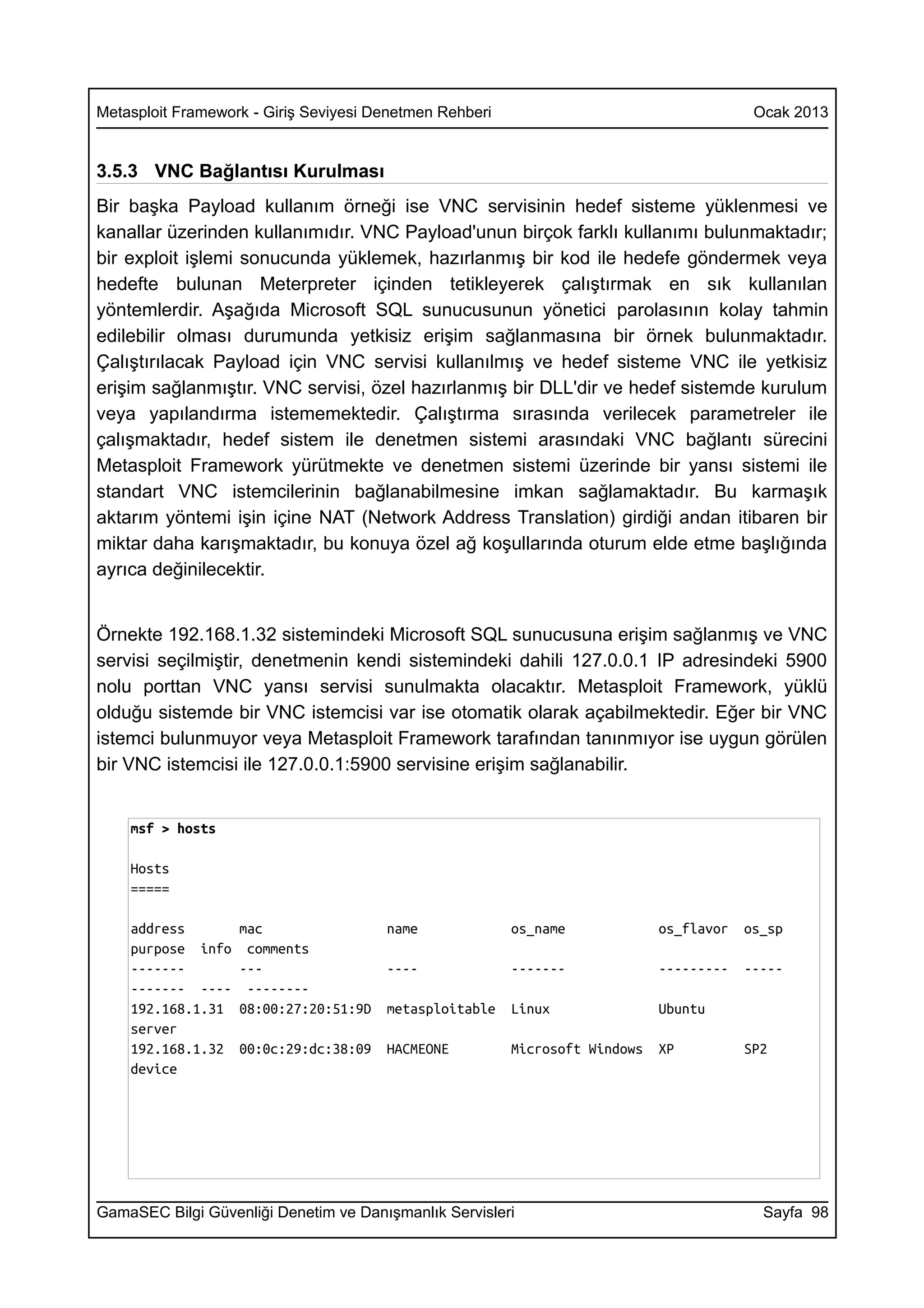Metasploit Framework - Giriş Seviyesi Denetmen Rehberi                                    Ocak 2013


3.5.3 VNC Bağlantısı Kurulması
Bir başka Payload kullanım örneği ise VNC servisinin hedef sisteme yüklenmesi ve
kanallar üzerinden kullanımıdır. VNC Payload'unun birçok farklı kullanımı bulunmaktadır;
bir exploit işlemi sonucunda yüklemek, hazırlanmış bir kod ile hedefe göndermek veya
hedefte bulunan Meterpreter içinden tetikleyerek çalıştırmak en sık kullanılan
yöntemlerdir. Aşağıda Microsoft SQL sunucusunun yönetici parolasının kolay tahmin
edilebilir olması durumunda yetkisiz erişim sağlanmasına bir örnek bulunmaktadır.
Çalıştırılacak Payload için VNC servisi kullanılmış ve hedef sisteme VNC ile yetkisiz
erişim sağlanmıştır. VNC servisi, özel hazırlanmış bir DLL'dir ve hedef sistemde kurulum
veya yapılandırma istememektedir. Çalıştırma sırasında verilecek parametreler ile
çalışmaktadır, hedef sistem ile denetmen sistemi arasındaki VNC bağlantı sürecini
Metasploit Framework yürütmekte ve denetmen sistemi üzerinde bir yansı sistemi ile
standart VNC istemcilerinin bağlanabilmesine imkan sağlamaktadır. Bu karmaşık
aktarım yöntemi işin içine NAT (Network Address Translation) girdiği andan itibaren bir
miktar daha karışmaktadır, bu konuya özel ağ koşullarında oturum elde etme başlığında
ayrıca değinilecektir.


Örnekte 192.168.1.32 sistemindeki Microsoft SQL sunucusuna erişim sağlanmış ve VNC
servisi seçilmiştir, denetmenin kendi sistemindeki dahili 127.0.0.1 IP adresindeki 5900
nolu porttan VNC yansı servisi sunulmakta olacaktır. Metasploit Framework, yüklü
olduğu sistemde bir VNC istemcisi var ise otomatik olarak açabilmektedir. Eğer bir VNC
istemci bulunmuyor veya Metasploit Framework tarafından tanınmıyor ise uygun görülen
bir VNC istemcisi ile 127.0.0.1:5900 servisine erişim sağlanabilir.


    msf > hosts

    Hosts
    =====

    address        mac                 name              os_name             os_flavor   os_sp
    purpose info    comments
    -------        ---                 ----              -------             ---------   -----
    ------- ----    --------
    192.168.1.31   08:00:27:20:51:9D   metasploitable    Linux               Ubuntu
    server
    192.168.1.32   00:0c:29:dc:38:09   HACMEONE          Microsoft Windows   XP          SP2
    device




GamaSEC Bilgi Güvenliği Denetim ve Danışmanlık Servisleri                                  Sayfa 98
 
