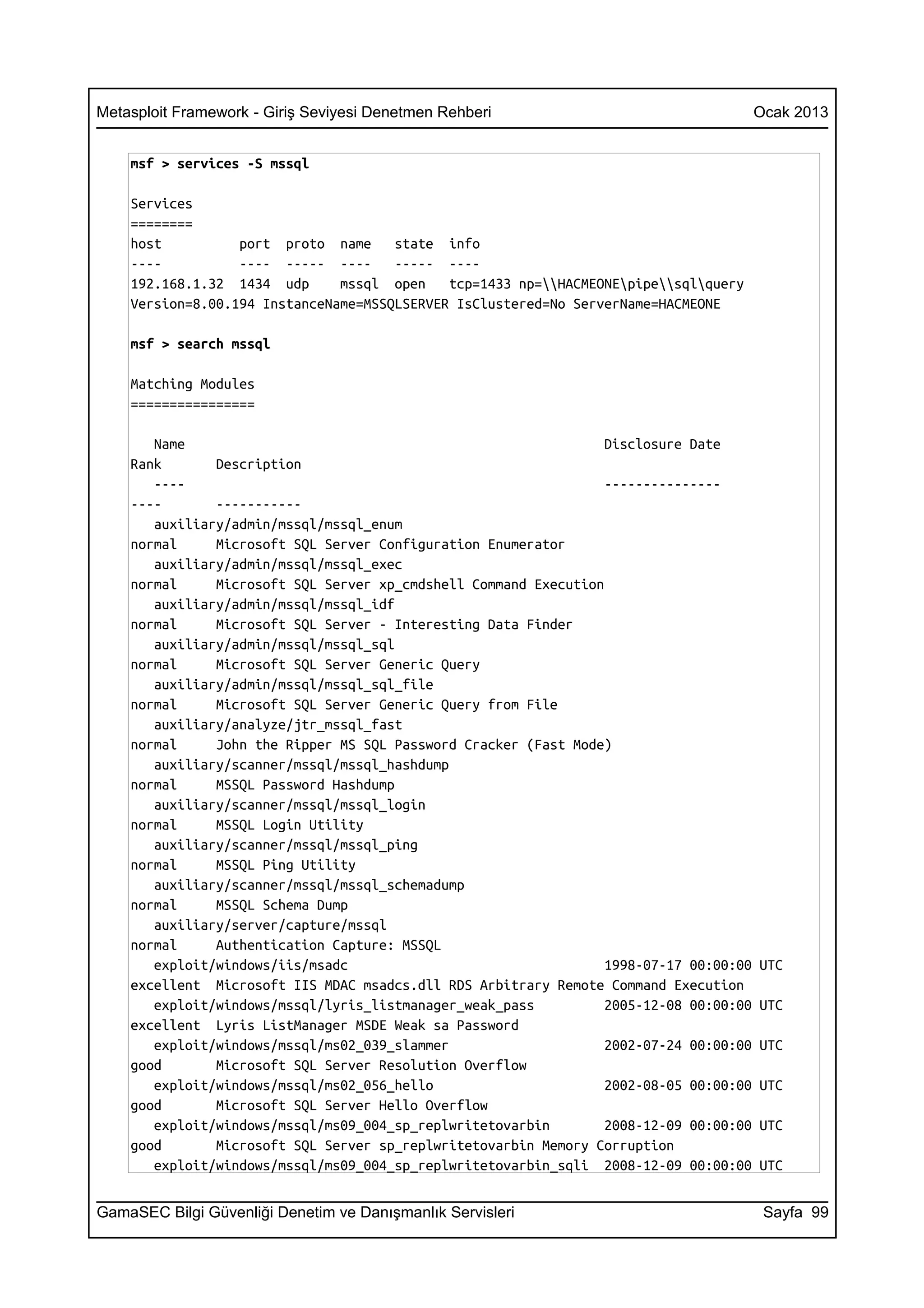 Metasploit Framework - Giriş Seviyesi Denetmen Rehberi                                  Ocak 2013


    msf > services -S mssql

    Services
    ========
    host          port proto name     state info
    ----          ---- ----- ----     ----- ----
    192.168.1.32 1434 udp      mssql open    tcp=1433 np=HACMEONEpipesqlquery
    Version=8.00.194 InstanceName=MSSQLSERVER IsClustered=No ServerName=HACMEONE

    msf > search mssql

    Matching Modules
    ================

       Name                                                       Disclosure Date
    Rank       Description
       ----                                                       ---------------
    ----       -----------
       auxiliary/admin/mssql/mssql_enum
    normal     Microsoft SQL Server Configuration Enumerator
       auxiliary/admin/mssql/mssql_exec
    normal     Microsoft SQL Server xp_cmdshell Command Execution
       auxiliary/admin/mssql/mssql_idf
    normal     Microsoft SQL Server - Interesting Data Finder
       auxiliary/admin/mssql/mssql_sql
    normal     Microsoft SQL Server Generic Query
       auxiliary/admin/mssql/mssql_sql_file
    normal     Microsoft SQL Server Generic Query from File
       auxiliary/analyze/jtr_mssql_fast
    normal     John the Ripper MS SQL Password Cracker (Fast Mode)
       auxiliary/scanner/mssql/mssql_hashdump
    normal     MSSQL Password Hashdump
       auxiliary/scanner/mssql/mssql_login
    normal     MSSQL Login Utility
       auxiliary/scanner/mssql/mssql_ping
    normal     MSSQL Ping Utility
       auxiliary/scanner/mssql/mssql_schemadump
    normal     MSSQL Schema Dump
       auxiliary/server/capture/mssql
    normal     Authentication Capture: MSSQL
       exploit/windows/iis/msadc                                  1998-07-17 00:00:00   UTC
    excellent Microsoft IIS MDAC msadcs.dll RDS Arbitrary Remote Command Execution
       exploit/windows/mssql/lyris_listmanager_weak_pass          2005-12-08 00:00:00   UTC
    excellent Lyris ListManager MSDE Weak sa Password
       exploit/windows/mssql/ms02_039_slammer                     2002-07-24 00:00:00   UTC
    good       Microsoft SQL Server Resolution Overflow
       exploit/windows/mssql/ms02_056_hello                       2002-08-05 00:00:00   UTC
    good       Microsoft SQL Server Hello Overflow
       exploit/windows/mssql/ms09_004_sp_replwritetovarbin        2008-12-09 00:00:00   UTC
    good       Microsoft SQL Server sp_replwritetovarbin Memory Corruption
       exploit/windows/mssql/ms09_004_sp_replwritetovarbin_sqli 2008-12-09 00:00:00     UTC


GamaSEC Bilgi Güvenliği Denetim ve Danışmanlık Servisleri                                Sayfa 99
 