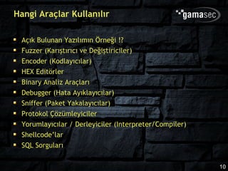 Hangi Araçlar Kullanılır

 Açık Bulunan Yazılımın Örneği !?
 Fuzzer (Karıştırıcı ve Değiştiriciler)
 Encoder (Kodlayıcılar)
 HEX Editörler
 Binary Analiz Araçları
 Debugger (Hata Ayıklayıcılar)
 Sniffer (Paket Yakalayıcılar)
 Protokol Çözümleyiciler
 Yorumlayıcılar / Derleyiciler (Interpreter/Compiler)
 Shellcode’lar
 SQL Sorguları

                                                        10
 