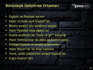 Bütünleşik Geliştirme Ortamları

  Exploit ve Payload ayrımı
  Hazır ve kodu açık Exploit’ler
  Binary analizi için yardımcı araçlar
  Hazır Payload veya Agent’lar
  Grafik arabirim ile “tıkla ve gir” kolaylığı
  Hazır fonksiyonlar ile daha az Exploit kodu
  Kategorizasyon ve analiz arabirimleri
  Hazır Recon’lar ile bilgi toplama
  Yerel, yetki yükseltimi amaçlı Exploit’ler
  0 gün Exploit’leri


                                                 11
 
