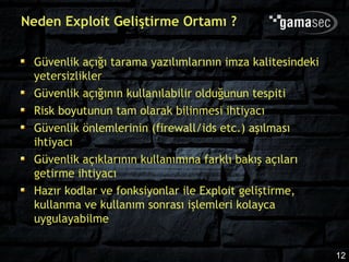 Neden Exploit Geliştirme Ortamı ?

  Güvenlik açığı tarama yazılımlarının imza kalitesindeki
  yetersizlikler
  Güvenlik açığının kullanılabilir olduğunun tespiti
  Risk boyutunun tam olarak bilinmesi ihtiyacı
  Güvenlik önlemlerinin (firewall/ids etc.) aşılması
  ihtiyacı
  Güvenlik açıklarının kullanımına farklı bakış açıları
  getirme ihtiyacı
  Hazır kodlar ve fonksiyonlar ile Exploit geliştirme,
  kullanma ve kullanım sonrası işlemleri kolayca
  uygulayabilme


                                                            12
 