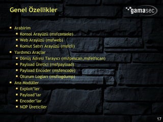 Genel Özellikler

 Arabirim
    Konsol Arayüzü (msfconsole)
    Web Arayüzü (msfweb)
    Komut Satırı Arayüzü (msfcli)
 Yardımcı Araçlar
    Dönüş Adresi Tarayıcı (msfpescan,msfelfscan)
    Payload Üretici (msfpayload)
    Payload Encoder (msfencode)
    Oturum Logları (msflogdump)
 Ana Modüller
    Exploit’ler
    Payload’lar
    Encoder’lar
    NOP Üreticiler

                                                   17
 