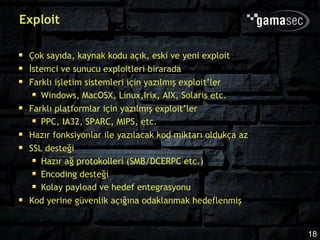 Exploit

 Çok sayıda, kaynak kodu açık, eski ve yeni exploit
 İstemci ve sunucu exploitleri birarada
 Farklı işletim sistemleri için yazılmış exploit’ler
    Windows, MacOSX, Linux,Irix, AIX, Solaris etc.
 Farklı platformlar için yazılmış exploit’ler
    PPC, IA32, SPARC, MIPS, etc.
 Hazır fonksiyonlar ile yazılacak kod miktarı oldukça az
 SSL desteği
    Hazır ağ protokolleri (SMB/DCERPC etc.)
    Encoding desteği
    Kolay payload ve hedef entegrasyonu
 Kod yerine güvenlik açığına odaklanmak hedeflenmiş


                                                           18
 