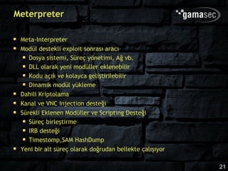 Meterpreter

 Meta-Interpreter
 Modül destekli exploit sonrası aracı
    Dosya sistemi, Süreç yönetimi, Ağ vb.
    DLL olarak yeni modüller eklenebilir
    Kodu açık ve kolayca geliştirilebilir
    Dinamik modül yükleme
 Dahili Kriptolama
 Kanal ve VNC Injection desteği
 Sürekli Eklenen Modüller ve Scripting Desteği
    Süreç birleştirme
    IRB desteği
    Timestomp,SAM HashDump
 Yeni bir alt süreç olarak doğrudan bellekte çalışıyor

                                                         21
 