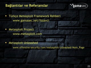 Bağlantılar ve Referanslar

  Türkçe Metasploit Framework Rehberi
    www.gamasec.net/fozavci

  Metasploit Project
    www.metasploit.com

  Metasploit Unleashed
    www.offensive-security.com/metasploit-unleashed/Main_Page




                                                                23
 