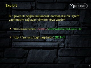 Exploit

  Bir güvenlik açığını kullanarak normal-dışı bir işlem
  yapılmasını sağlayan yöntem veya yazılım

    http://sunucu/scripts/..%c0%af../winnt/system32/cmd.exe?/c+dir


    http://sunucu/login.asp?uid=‘ OR 1='1




                                                                     3
 