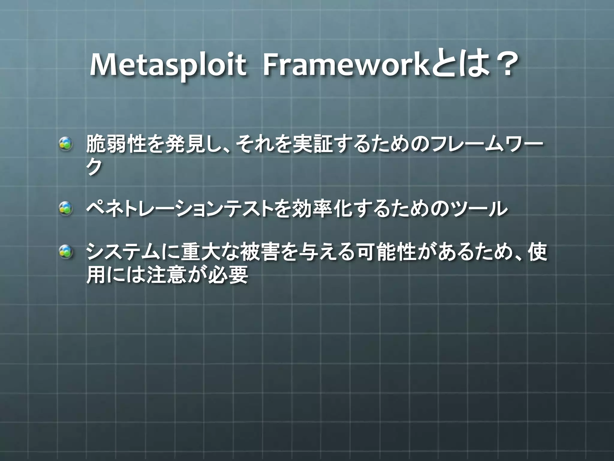 Metasploit Frameworkとは？
脆弱性を発見し、それを実証するためのフレームワー
ク
ペネトレーションテストを効率化するためのツール
システムに重大な被害を与える可能性があるため、使
用には注意が必要
 