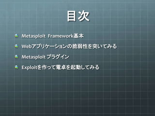 目次
Metasploit Framework基本
Webアプリケーションの脆弱性を突いてみる
Metasploit プラグイン
Exploitを作って電卓を起動してみる
 