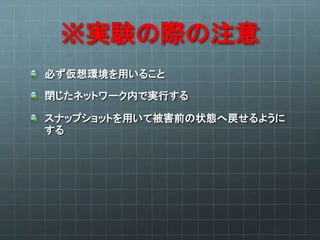 ※実験の際の注意
必ず仮想環境を用いること
閉じたネットワーク内で実行する
スナップショットを用いて被害前の状態へ戻せるように
する
 