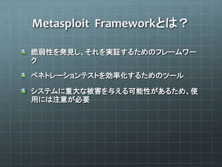 Metasploit Frameworkとは？
脆弱性を発見し、それを実証するためのフレームワー
ク
ペネトレーションテストを効率化するためのツール
システムに重大な被害を与える可能性があるため、使
用には注意が必要
 