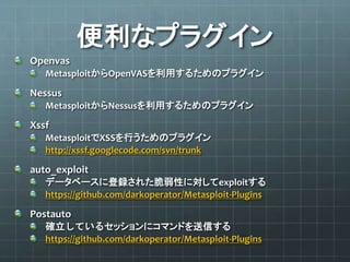 便利なプラグイン
Openvas
MetasploitからOpenVASを利用するためのプラグイン
Nessus
MetasploitからNessusを利用するためのプラグイン
Xssf
MetasploitでXSSを行うためのプラグイン
http://xssf.googlecode.com/svn/trunk
auto_exploit
データベースに登録された脆弱性に対してexploitする
https://github.com/darkoperator/Metasploit-Plugins
Postauto
確立しているセッションにコマンドを送信する
https://github.com/darkoperator/Metasploit-Plugins
 