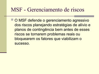 MSF - Gerenciamento de riscos
 O MSF defende o gerenciamento agressivo
dos riscos planejando estratégias de alívio e
planos de contingência bem antes de esses
riscos se tornarem problemas reais ou
bloquearem os fatores que viabilizam o
sucesso.
 