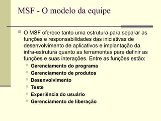MSF - O modelo da equipe
 O MSF oferece tanto uma estrutura para separar as
funções e responsabilidades das iniciativas de
desenvolvimento de aplicativos e implantação da
infra-estrutura quanto as ferramentas para definir as
funções e suas interações. Entre as funções estão:
 Gerenciamento do programa
 Gerenciamento de produtos
 Desenvolvimento
 Teste
 Experiência do usuário
 Gerenciamento de liberação
 