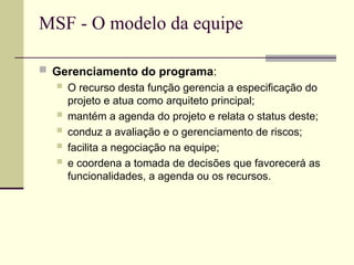 MSF - O modelo da equipe
 Gerenciamento do programa:
 O recurso desta função gerencia a especificação do
projeto e atua como arquiteto principal;
 mantém a agenda do projeto e relata o status deste;
 conduz a avaliação e o gerenciamento de riscos;
 facilita a negociação na equipe;
 e coordena a tomada de decisões que favorecerá as
funcionalidades, a agenda ou os recursos.
 