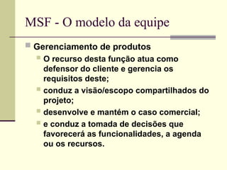 MSF - O modelo da equipe
 Gerenciamento de produtos
 O recurso desta função atua como
defensor do cliente e gerencia os
requisitos deste;
 conduz a visão/escopo compartilhados do
projeto;
 desenvolve e mantém o caso comercial;
 e conduz a tomada de decisões que
favorecerá as funcionalidades, a agenda
ou os recursos.
 