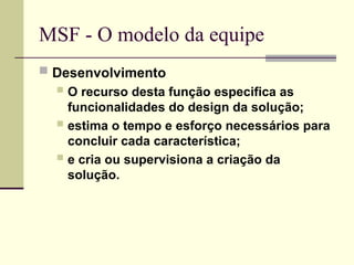 MSF - O modelo da equipe
 Desenvolvimento
 O recurso desta função especifica as
funcionalidades do design da solução;
 estima o tempo e esforço necessários para
concluir cada característica;
 e cria ou supervisiona a criação da
solução.
 