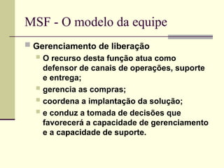 MSF - O modelo da equipe
 Gerenciamento de liberação
 O recurso desta função atua como
defensor de canais de operações, suporte
e entrega;
 gerencia as compras;
 coordena a implantação da solução;
 e conduz a tomada de decisões que
favorecerá a capacidade de gerenciamento
e a capacidade de suporte.
 