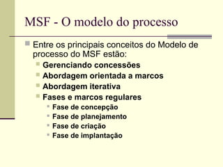 MSF - O modelo do processo
 Entre os principais conceitos do Modelo de
processo do MSF estão:
 Gerenciando concessões
 Abordagem orientada a marcos
 Abordagem iterativa
 Fases e marcos regulares
 Fase de concepção
 Fase de planejamento
 Fase de criação
 Fase de implantação
 