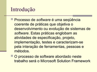 Introdução
 Processo de software é uma seqüência
coerente de práticas que objetiva o
desenvolvimento ou evolução de sistemas de
software. Estas práticas englobam as
atividades de especificação, projeto,
implementação, testes e caracterizam-se
pela interação de ferramentas, pessoas e
métodos.
 O processo de software abordado neste
trabalho será o Microsoft Solution Framework
 