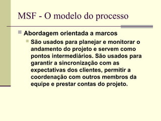 MSF - O modelo do processo
 Abordagem orientada a marcos
 São usados para planejar e monitorar o
andamento do projeto e servem como
pontos intermediários. São usados para
garantir a sincronização com as
expectativas dos clientes, permitir a
coordenação com outros membros da
equipe e prestar contas do projeto.
 